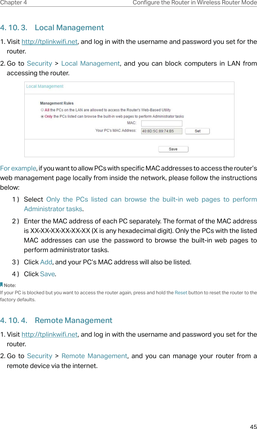 45Chapter 4 &amp;RQƮJXUHWKH5RXWHULQ:LUHOHVV5RXWHU0RGH4. 10. 3.  Local Management1. Visit http://tplinkwifi.net, and log in with the username and password you set for the router.2. Go  to  Security  &gt;  Local Management, and you can block computers in LAN from accessing the router. For example, if you want to allow PCs with specific MAC addresses to access the router’s web management page locally from inside the network, please follow the instructions below:1 )  Select  Only the PCs listed can browse the built-in web pages to perform Administrator tasks.2 )  Enter the MAC address of each PC separately. The format of the MAC address is XX-XX-XX-XX-XX-XX (X is any hexadecimal digit). Only the PCs with the listed MAC addresses can use the password to browse the built-in web pages to perform administrator tasks. 3 )  Click Add, and your PC’s MAC address will also be listed.4 )  Click Save. Note:If your PC is blocked but you want to access the router again, press and hold the Reset button to reset the router to the factory defaults.4. 10. 4.  Remote Management1. Visit http://tplinkwifi.net, and log in with the username and password you set for the router.2. Go  to  Security  &gt;  Remote Management, and you can manage your router from a remote device via the internet.
