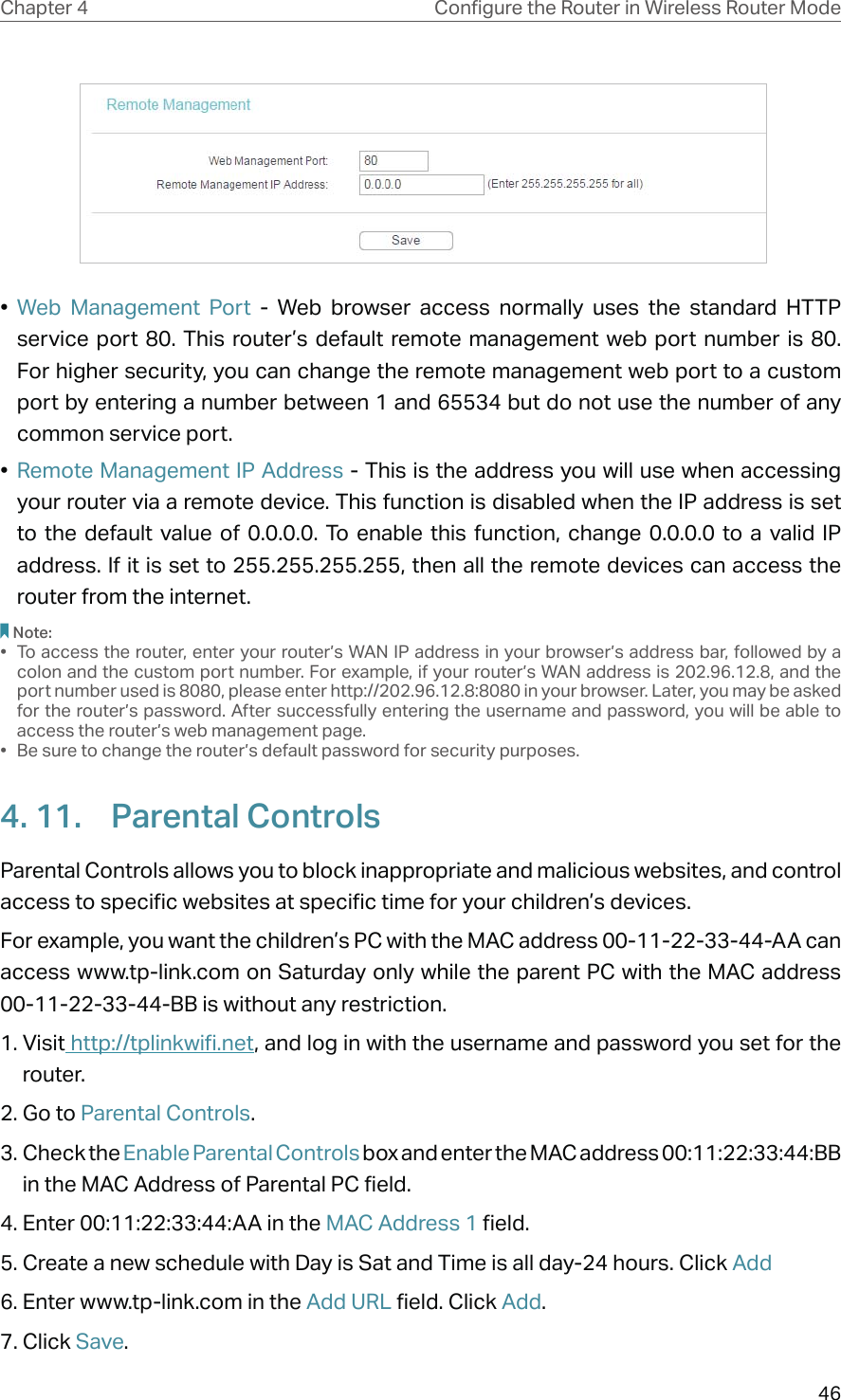 46Chapter 4 &amp;RQƮJXUHWKH5RXWHULQ:LUHOHVV5RXWHU0RGH •  Web Management Port - Web browser access normally uses the standard HTTP service port 80. This router’s default remote management web port number is 80. For higher security, you can change the remote management web port to a custom port by entering a number between 1 and 65534 but do not use the number of any common service port. •  Remote Management IP Address - This is the address you will use when accessing your router via a remote device. This function is disabled when the IP address is set to the default value of 0.0.0.0. To enable this function, change 0.0.0.0 to a valid IP address. If it is set to 255.255.255.255, then all the remote devices can access the router from the internet. Note:•  To access the router, enter your router’s WAN IP address in your browser’s address bar, followed by a colon and the custom port number. For example, if your router’s WAN address is 202.96.12.8, and the port number used is 8080, please enter http://202.96.12.8:8080 in your browser. Later, you may be asked for the router’s password. After successfully entering the username and password, you will be able to access the router’s web management page.•  Be sure to change the router’s default password for security purposes.4. 11.  Parental ControlsParental Controls allows you to block inappropriate and malicious websites, and control access to specific websites at specific time for your children’s devices.For example, you want the children’s PC with the MAC address 00-11-22-33-44-AA can access www.tp-link.com on Saturday only while the parent PC with the MAC address 00-11-22-33-44-BB is without any restriction.1. Visit http://tplinkwifi.net, and log in with the username and password you set for the router.2. Go to Parental Controls.3. Check the Enable Parental Controls box and enter the MAC address 00:11:22:33:44:BB in the MAC Address of Parental PC field.4. Enter 00:11:22:33:44:AA in the MAC Address 1 field.5. Create a new schedule with Day is Sat and Time is all day-24 hours. Click Add6. Enter www.tp-link.com in the Add URL field. Click Add.7. Click Save.