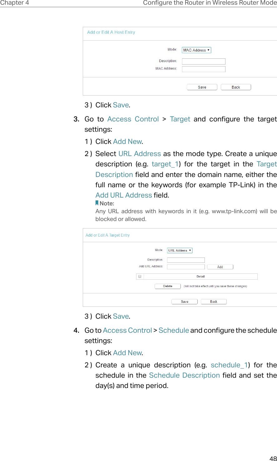 48Chapter 4 &amp;RQƮJXUHWKH5RXWHULQ:LUHOHVV5RXWHU0RGH3 )  Click Save.3.  Go to Access Control &gt; Target and configure the target settings:1 )  Click Add New.2 )  Select URL Address as the mode type. Create a unique description (e.g. target_1) for the target in the Target Description field and enter the domain name, either the full name or the keywords (for example TP-Link) in the Add URL Address field.Note:Any URL address with keywords in it (e.g. www.tp-link.com) will be blocked or allowed.3 )  Click Save.4.  Go to Access Control &gt; Schedule and configure the schedule settings:1 )  Click Add New.2 ) Create a unique description (e.g. schedule_1) for the schedule in the Schedule Description field and set the day(s) and time period.