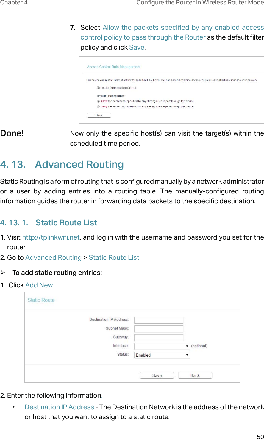 50Chapter 4 &amp;RQƮJXUHWKH5RXWHULQ:LUHOHVV5RXWHU0RGH7.  Select Allow the packets specified by any enabled access control policy to pass through the Router as the default filter policy and click Save.Now only the specific host(s) can visit the target(s) within the scheduled time period.4. 13.  Advanced RoutingStatic Routing is a form of routing that is configured manually by a network administrator or a user by adding entries into a routing table. The manually-configured routing information guides the router in forwarding data packets to the specific destination.4. 13. 1.  Static Route List1. Visit http://tplinkwifi.net, and log in with the username and password you set for the router.2. Go to Advanced Routing &gt; Static Route List. ¾To add static routing entries:1.  Click Add New.2. Enter the following information.•  Destination IP Address - The Destination Network is the address of the network or host that you want to assign to a static route.Done!