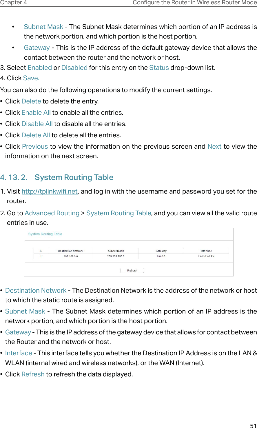 51Chapter 4 &amp;RQƮJXUHWKH5RXWHULQ:LUHOHVV5RXWHU0RGH•  Subnet Mask - The Subnet Mask determines which portion of an IP address is the network portion, and which portion is the host portion.•  Gateway - This is the IP address of the default gateway device that allows the contact between the router and the network or host.3. Select Enabled or Disabled for this entry on the Status drop-down list.4. Click Save.You can also do the following operations to modify the current settings.• Click Delete to delete the entry.• Click Enable All to enable all the entries.• Click Disable All to disable all the entries.• Click Delete All to delete all the entries.• Click Previous to view the information on the previous screen and Next to view the information on the next screen.4. 13. 2.  System Routing Table1. Visit http://tplinkwifi.net, and log in with the username and password you set for the router.2. Go to Advanced Routing &gt; System Routing Table, and you can view all the valid route entries in use. •  Destination Network - The Destination Network is the address of the network or host to which the static route is assigned. •  Subnet Mask - The Subnet Mask determines which portion of an IP address is the network portion, and which portion is the host portion. •  Gateway - This is the IP address of the gateway device that allows for contact between the Router and the network or host. •  Interface - This interface tells you whether the Destination IP Address is on the LAN &amp; WLAN (internal wired and wireless networks), or the WAN (Internet). • Click Refresh to refresh the data displayed.