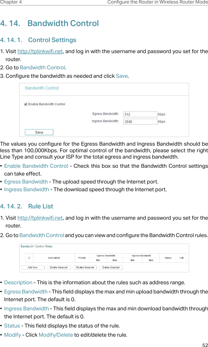 52Chapter 4 &amp;RQƮJXUHWKH5RXWHULQ:LUHOHVV5RXWHU0RGH4. 14.  Bandwidth Control4. 14. 1.  Control Settings1. Visit http://tplinkwifi.net, and log in with the username and password you set for the router.2. Go to Bandwidth Control.3. Configure the bandwidth as needed and click Save.The values you configure for the Egress Bandwidth and Ingress Bandwidth should be less than 100,000Kbps. For optimal control of the bandwidth, please select the right Line Type and consult your ISP for the total egress and ingress bandwidth.•  Enable Bandwidth Control - Check this box so that the Bandwidth Control settings can take effect.•  Egress Bandwidth - The upload speed through the Internet port.•  Ingress Bandwidth - The download speed through the Internet port.4. 14. 2.  Rule List1. Visit http://tplinkwifi.net, and log in with the username and password you set for the router.2. Go to Bandwidth Control and you can view and configure the Bandwidth Control rules.•  Description - This is the information about the rules such as address range.•  Egress Bandwidth - This field displays the max and min upload bandwidth through the Internet port. The default is 0.•  Ingress Bandwidth - This field displays the max and min download bandwidth through the Internet port. The default is 0.•  Status - This field displays the status of the rule.•  Modify - Click Modify/Delete to edit/delete the rule.