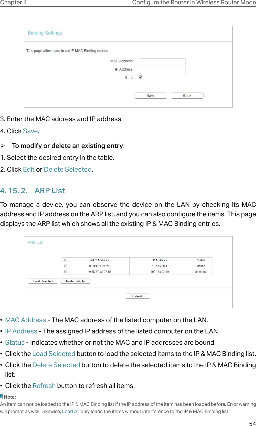 54Chapter 4 &amp;RQƮJXUHWKH5RXWHULQ:LUHOHVV5RXWHU0RGH3. Enter the MAC address and IP address.4. Click Save. ¾To modify or delete an existing entry:1. Select the desired entry in the table.2. Click Edit or Delete Selected.4. 15. 2.  ARP ListTo manage a device, you can observe the device on the LAN by checking its MAC address and IP address on the ARP list, and you can also configure the items. This page displays the ARP list which shows all the existing IP &amp; MAC Binding entries.•  MAC Address - The MAC address of the listed computer on the LAN. •  IP Address - The assigned IP address of the listed computer on the LAN. •  Status - Indicates whether or not the MAC and IP addresses are bound.• Click the Load Selected button to load the selected items to the IP &amp; MAC Binding list.• Click the Delete Selected button to delete the selected items to the IP &amp; MAC Binding list.• Click the Refresh button to refresh all items.Note: An item can not be loaded to the IP &amp; MAC Binding list if the IP address of the item has been loaded before. Error warning will prompt as well. Likewise, Load All only loads the items without interference to the IP &amp; MAC Binding list.