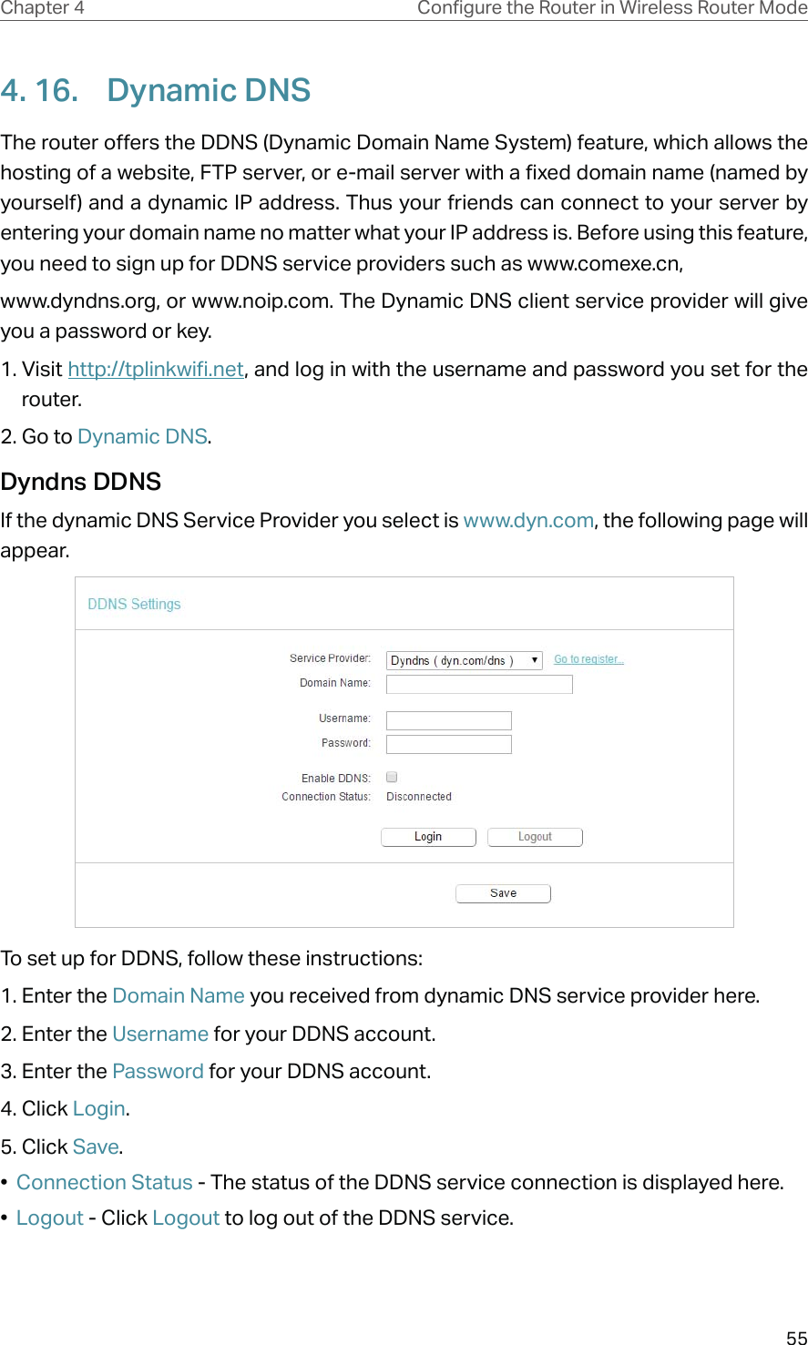 55Chapter 4 &amp;RQƮJXUHWKH5RXWHULQ:LUHOHVV5RXWHU0RGH4. 16.  Dynamic DNSThe router offers the DDNS (Dynamic Domain Name System) feature, which allows the hosting of a website, FTP server, or e-mail server with a fixed domain name (named by yourself) and a dynamic IP address. Thus your friends can connect to your server by entering your domain name no matter what your IP address is. Before using this feature, you need to sign up for DDNS service providers such as www.comexe.cn,www.dyndns.org, or www.noip.com. The Dynamic DNS client service provider will give you a password or key.1. Visit http://tplinkwifi.net, and log in with the username and password you set for the router.2. Go to Dynamic DNS. Dyndns DDNSIf the dynamic DNS Service Provider you select is www.dyn.com, the following page will appear.To set up for DDNS, follow these instructions:1. Enter the Domain Name you received from dynamic DNS service provider here. 2. Enter the Username for your DDNS account. 3. Enter the Password for your DDNS account. 4. Click Login.5. Click Save.•  Connection Status - The status of the DDNS service connection is displayed here.•  Logout - Click Logout to log out of the DDNS service. 