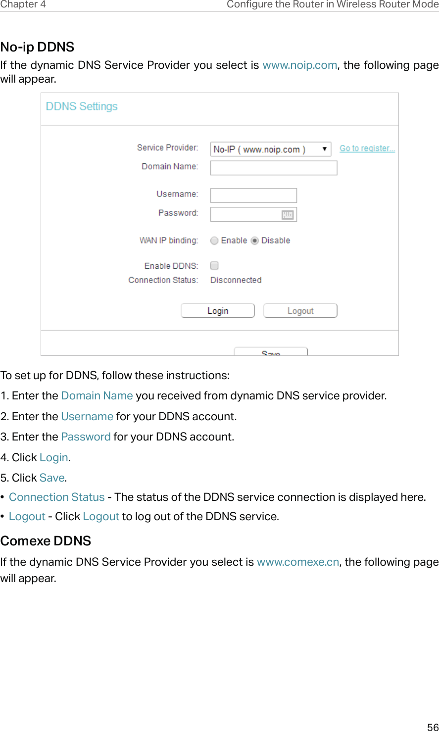 56Chapter 4 &amp;RQƮJXUHWKH5RXWHULQ:LUHOHVV5RXWHU0RGHNo-ip DDNSIf the dynamic DNS Service Provider you select is www.noip.com, the following page will appear.To set up for DDNS, follow these instructions:1. Enter the Domain Name you received from dynamic DNS service provider.2. Enter the Username for your DDNS account. 3. Enter the Password for your DDNS account. 4. Click Login.5. Click Save.•  Connection Status - The status of the DDNS service connection is displayed here.•  Logout - Click Logout to log out of the DDNS service.Comexe DDNSIf the dynamic DNS Service Provider you select is www.comexe.cn, the following page will appear.