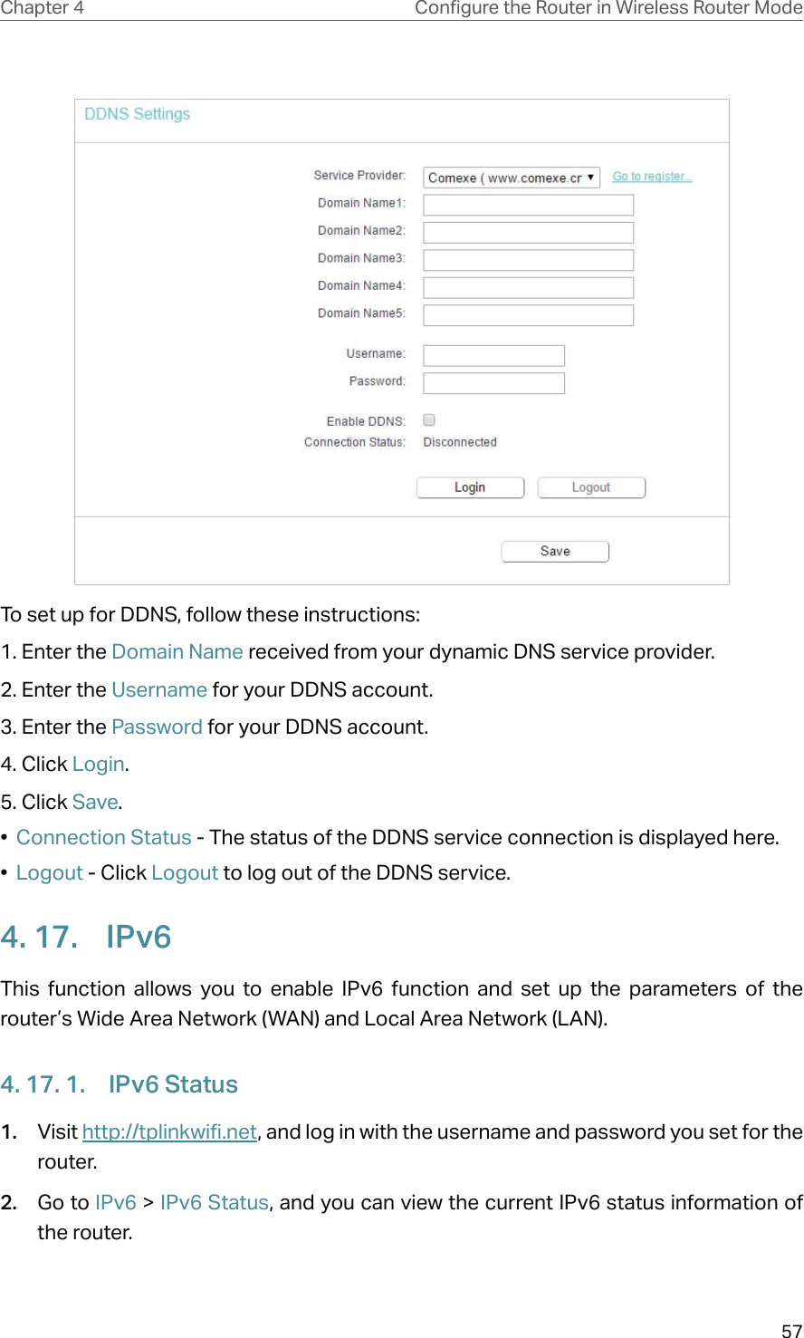 57Chapter 4 &amp;RQƮJXUHWKH5RXWHULQ:LUHOHVV5RXWHU0RGHTo set up for DDNS, follow these instructions:1. Enter the Domain Name received from your dynamic DNS service provider.  2. Enter the Username for your DDNS account. 3. Enter the Password for your DDNS account. 4. Click Login.5. Click Save.•  Connection Status - The status of the DDNS service connection is displayed here.•  Logout - Click Logout to log out of the DDNS service. 4. 17.  IPv6This function allows you to enable IPv6 function and set up the parameters of the router’s Wide Area Network (WAN) and Local Area Network (LAN).4. 17. 1.  IPv6 Status1.  Visit http://tplinkwifi.net, and log in with the username and password you set for the router.2.  Go to IPv6 &gt; IPv6 Status, and you can view the current IPv6 status information of the router.