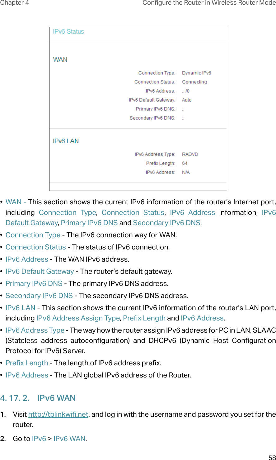 58Chapter 4 &amp;RQƮJXUHWKH5RXWHULQ:LUHOHVV5RXWHU0RGH•  WAN - This section shows the current IPv6 information of the router’s Internet port, including  Connection Type,  Connection Status,  IPv6 Address information, IPv6 Default Gateway, Primary IPv6 DNS and Secondary IPv6 DNS.•  Connection Type - The IPv6 connection way for WAN.•  Connection Status - The status of IPv6 connection.•  IPv6 Address - The WAN IPv6 address.•  IPv6 Default Gateway - The router’s default gateway.•  Primary IPv6 DNS - The primary IPv6 DNS address.•  Secondary IPv6 DNS - The secondary IPv6 DNS address.•  IPv6 LAN - This section shows the current IPv6 information of the router’s LAN port, including IPv6 Address Assign Type, Prefix Length and IPv6 Address.•  IPv6 Address Type - The way how the router assign IPv6 address for PC in LAN, SLAAC (Stateless address autoconfiguration) and DHCPv6 (Dynamic Host Configuration Protocol for IPv6) Server.•  Prefix Length - The length of IPv6 address prefix.•  IPv6 Address - The LAN global IPv6 address of the Router.4. 17. 2.  IPv6 WAN1.  Visit http://tplinkwifi.net, and log in with the username and password you set for the router.2.  Go to IPv6 &gt; IPv6 WAN.