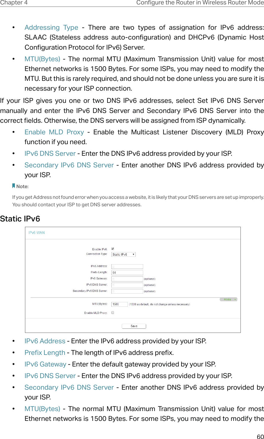 60Chapter 4 &amp;RQƮJXUHWKH5RXWHULQ:LUHOHVV5RXWHU0RGH•  Addressing Type - There are two types of assignation for IPv6 address: SLAAC (Stateless address auto-configuration) and DHCPv6 (Dynamic Host Configuration Protocol for IPv6) Server.•  MTU(Bytes) - The normal MTU (Maximum Transmission Unit) value for most Ethernet networks is 1500 Bytes. For some ISPs, you may need to modify the MTU. But this is rarely required, and should not be done unless you are sure it is necessary for your ISP connection.If your ISP gives you one or two DNS IPv6 addresses, select Set IPv6 DNS Server manually and enter the IPv6 DNS Server and Secondary IPv6 DNS Server into the correct fields. Otherwise, the DNS servers will be assigned from ISP dynamically.•  Enable MLD Proxy - Enable the Multicast Listener Discovery (MLD) Proxy function if you need.•  IPv6 DNS Server - Enter the DNS IPv6 address provided by your ISP.•  Secondary IPv6 DNS Server - Enter another DNS IPv6 address provided by your ISP.Note:If you get Address not found error when you access a website, it is likely that your DNS servers are set up improperly. You should contact your ISP to get DNS server addresses.Static IPv6 •  IPv6 Address - Enter the IPv6 address provided by your ISP.•  Prefix Length - The length of IPv6 address prefix.•  IPv6 Gateway - Enter the default gateway provided by your ISP.•  IPv6 DNS Server - Enter the DNS IPv6 address provided by your ISP.•  Secondary IPv6 DNS Server - Enter another DNS IPv6 address provided by your ISP.•  MTU(Bytes) - The normal MTU (Maximum Transmission Unit) value for most Ethernet networks is 1500 Bytes. For some ISPs, you may need to modify the 