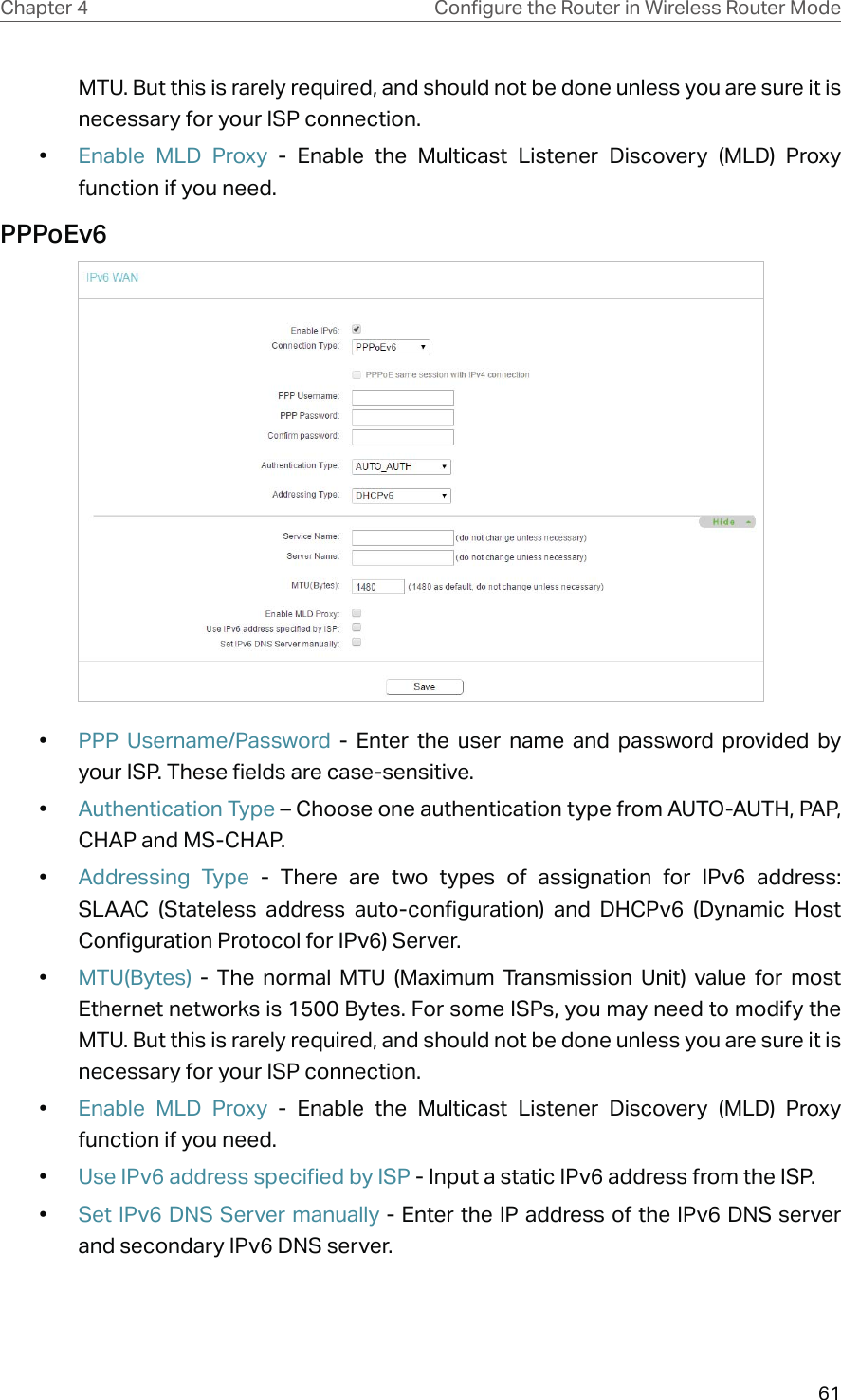 61Chapter 4 &amp;RQƮJXUHWKH5RXWHULQ:LUHOHVV5RXWHU0RGHMTU. But this is rarely required, and should not be done unless you are sure it is necessary for your ISP connection.•  Enable MLD Proxy - Enable the Multicast Listener Discovery (MLD) Proxy function if you need.PPPoEv6 •  PPP Username/Password - Enter the user name and password provided by your ISP. These fields are case-sensitive.•  Authentication Type – Choose one authentication type from AUTO-AUTH, PAP, CHAP and MS-CHAP.•  Addressing Type - There are two types of assignation for IPv6 address: SLAAC (Stateless address auto-configuration) and DHCPv6 (Dynamic Host Configuration Protocol for IPv6) Server.•  MTU(Bytes) - The normal MTU (Maximum Transmission Unit) value for most Ethernet networks is 1500 Bytes. For some ISPs, you may need to modify the MTU. But this is rarely required, and should not be done unless you are sure it is necessary for your ISP connection.•  Enable MLD Proxy - Enable the Multicast Listener Discovery (MLD) Proxy function if you need.•  Use IPv6 address specified by ISP - Input a static IPv6 address from the ISP.•  Set IPv6 DNS Server manually - Enter the IP address of the IPv6 DNS server and secondary IPv6 DNS server.