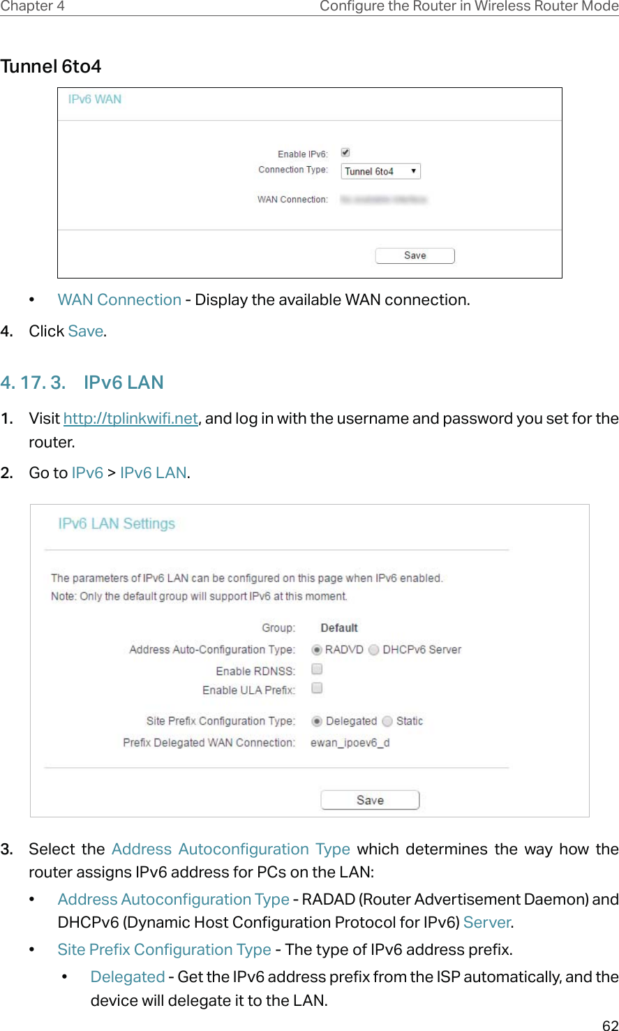 62Chapter 4 &amp;RQƮJXUHWKH5RXWHULQ:LUHOHVV5RXWHU0RGHTunnel 6to4•  WAN Connection - Display the available WAN connection.4.  Click Save.4. 17. 3.  IPv6 LAN1.  Visit http://tplinkwifi.net, and log in with the username and password you set for the router.2.  Go to IPv6 &gt; IPv6 LAN.3.  Select the Address Autoconfiguration Type which determines the way how the router assigns IPv6 address for PCs on the LAN:•  Address Autoconfiguration Type - RADAD (Router Advertisement Daemon) and DHCPv6 (Dynamic Host Configuration Protocol for IPv6) Server. •  Site Prefix Configuration Type - The type of IPv6 address prefix. •  Delegated - Get the IPv6 address prefix from the ISP automatically, and the device will delegate it to the LAN. 