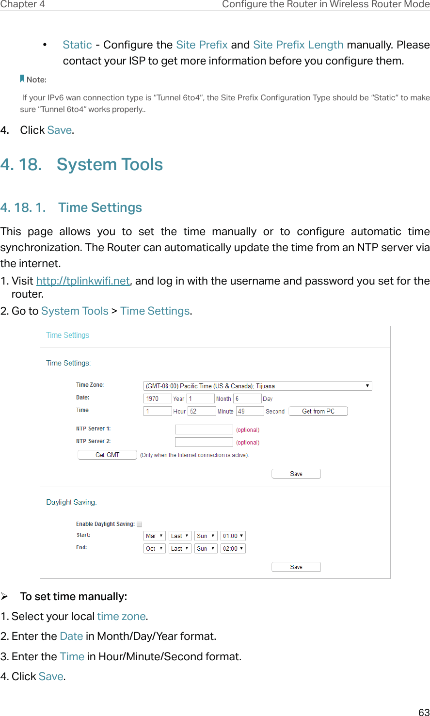 63Chapter 4 &amp;RQƮJXUHWKH5RXWHULQ:LUHOHVV5RXWHU0RGH•  Static - Configure the Site Prefix and Site Prefix Length manually. Please contact your ISP to get more information before you configure them.Note: If your IPv6 wan connection type is “Tunnel 6to4”, the Site Prefix Configuration Type should be “Static” to make sure “Tunnel 6to4” works properly..4.  Click Save.4. 18.  System Tools4. 18. 1.  Time SettingsThis page allows you to set the time manually or to configure automatic time synchronization. The Router can automatically update the time from an NTP server via the internet.1. Visit http://tplinkwifi.net, and log in with the username and password you set for the router.2. Go to System Tools &gt; Time Settings. ¾To set time manually:1. Select your local time zone.2. Enter the Date in Month/Day/Year format.3. Enter the Time in Hour/Minute/Second format.4. Click Save.