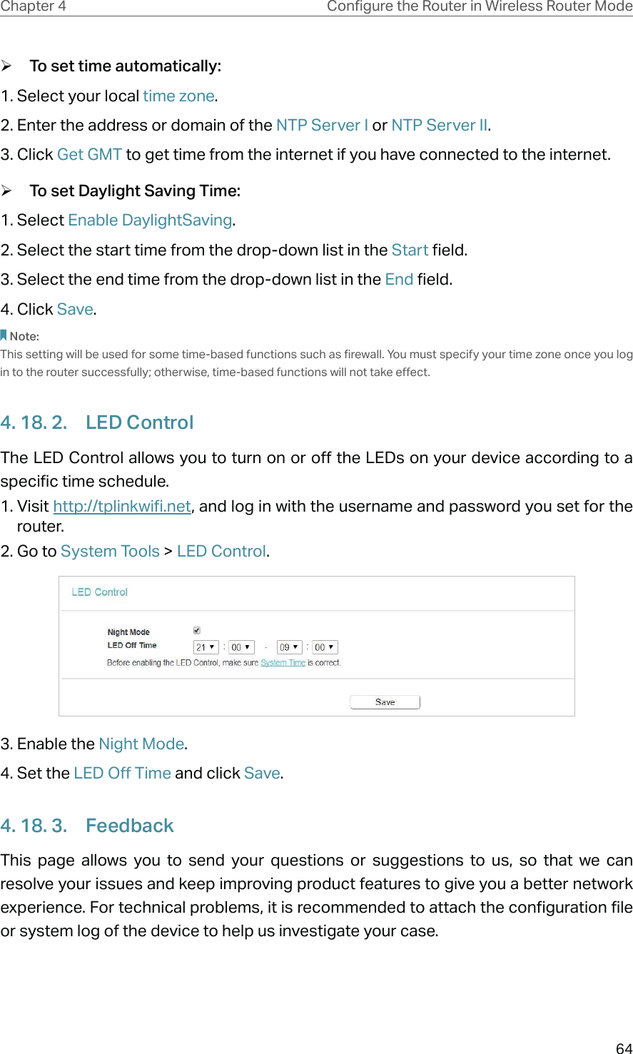 64Chapter 4 &amp;RQƮJXUHWKH5RXWHULQ:LUHOHVV5RXWHU0RGH ¾To set time automatically:1. Select your local time zone.2. Enter the address or domain of the NTP Server I or NTP Server II.3. Click Get GMT to get time from the internet if you have connected to the internet. ¾To set Daylight Saving Time:1. Select Enable DaylightSaving.2. Select the start time from the drop-down list in the Start field.3. Select the end time from the drop-down list in the End field.4. Click Save.Note: This setting will be used for some time-based functions such as firewall. You must specify your time zone once you log in to the router successfully; otherwise, time-based functions will not take effect. 4. 18. 2.  LED ControlThe LED Control allows you to turn on or off the LEDs on your device according to a specific time schedule.1. Visit http://tplinkwifi.net, and log in with the username and password you set for the router.2. Go to System Tools &gt; LED Control.3. Enable the Night Mode.4. Set the LED Off Time and click Save.4. 18. 3.  FeedbackThis page allows you to send your questions or suggestions to us, so that we can resolve your issues and keep improving product features to give you a better network experience. For technical problems, it is recommended to attach the configuration file or system log of the device to help us investigate your case.