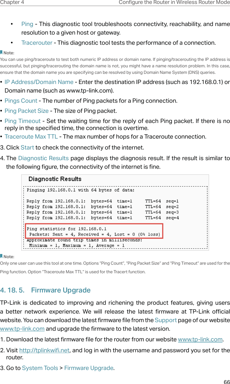 66Chapter 4 &amp;RQƮJXUHWKH5RXWHULQ:LUHOHVV5RXWHU0RGH•  Ping - This diagnostic tool troubleshoots connectivity, reachability, and name resolution to a given host or gateway. •  Tracerouter - This diagnostic tool tests the performance of a connection.Note: You can use ping/traceroute to test both numeric IP address or domain name. If pinging/tracerouting the IP address is successful, but pinging/tracerouting the domain name is not, you might have a name resolution problem. In this case, ensure that the domain name you are specifying can be resolved by using Domain Name System (DNS) queries.•  IP Address/Domain Name - Enter the destination IP address (such as 192.168.0.1) or Domain name (such as www.tp-link.com).•  Pings Count - The number of Ping packets for a Ping connection. •  Ping Packet Size - The size of Ping packet.•  Ping Timeout - Set the waiting time for the reply of each Ping packet. If there is no reply in the specified time, the connection is overtime. •  Traceroute Max TTL - The max number of hops for a Traceroute connection.3. Click Start to check the connectivity of the internet.4. The Diagnostic Results page displays the diagnosis result. If the result is similar to the following figure, the connectivity of the internet is fine.Note: Only one user can use this tool at one time. Options “Ping Count”, “Ping Packet Size” and “Ping Timeout” are used for the Ping function. Option “Traceroute Max TTL” is used for the Tracert function.4. 18. 5.  Firmware UpgradeTP-Link is dedicated to improving and richening the product features, giving users a better network experience. We will release the latest firmware at TP-Link official website. You can download the latest firmware file from the Support page of our website  www.tp-link.com and upgrade the firmware to the latest version.1. Download the latest firmware file for the router from our website www.tp-link.com.2. Visit http://tplinkwifi.net, and log in with the username and password you set for the router.3. Go to System Tools &gt; Firmware Upgrade.