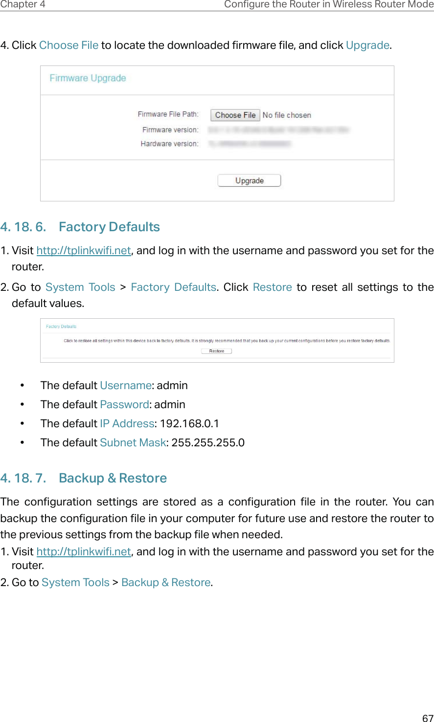 67Chapter 4 &amp;RQƮJXUHWKH5RXWHULQ:LUHOHVV5RXWHU0RGH4. Click Choose File to locate the downloaded firmware file, and click Upgrade.4. 18. 6.  Factory Defaults1. Visit http://tplinkwifi.net, and log in with the username and password you set for the router.2. Go  to  System Tools &gt; Factory Defaults. Click Restore to reset all settings to the default values.• The default Username: admin• The default Password: admin• The default IP Address: 192.168.0.1• The default Subnet Mask: 255.255.255.04. 18. 7.  Backup &amp; RestoreThe configuration settings are stored as a configuration file in the router. You can backup the configuration file in your computer for future use and restore the router to  the previous settings from the backup file when needed.1. Visit http://tplinkwifi.net, and log in with the username and password you set for the router.2. Go to System Tools &gt; Backup &amp; Restore.