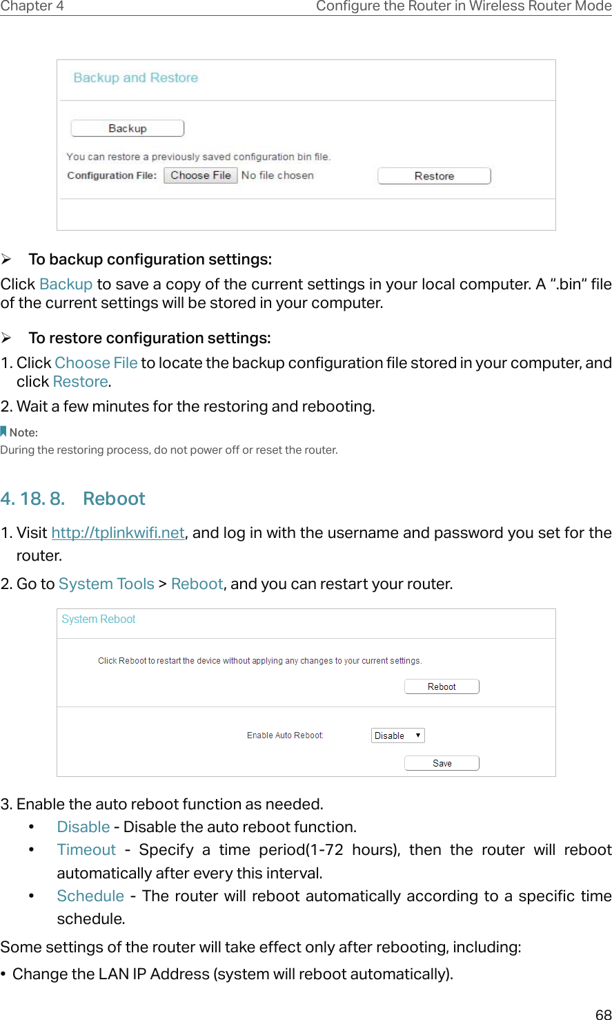 68Chapter 4 &amp;RQƮJXUHWKH5RXWHULQ:LUHOHVV5RXWHU0RGH ¾To backup configuration settings:Click Backup to save a copy of the current settings in your local computer. A “.bin“ file of the current settings will be stored in your computer. ¾To restore configuration settings:1. Click Choose File to locate the backup configuration file stored in your computer, and click Restore.2. Wait a few minutes for the restoring and rebooting.Note: During the restoring process, do not power off or reset the router.4. 18. 8.  Reboot1. Visit http://tplinkwifi.net, and log in with the username and password you set for the router.2. Go to System Tools &gt; Reboot, and you can restart your router.3. Enable the auto reboot function as needed. •  Disable - Disable the auto reboot function.•  Timeout  - Specify a time period(1-72 hours), then the router will reboot automatically after every this interval.•  Schedule  - The router will reboot automatically according to a specific time schedule.Some settings of the router will take effect only after rebooting, including:•  Change the LAN IP Address (system will reboot automatically).