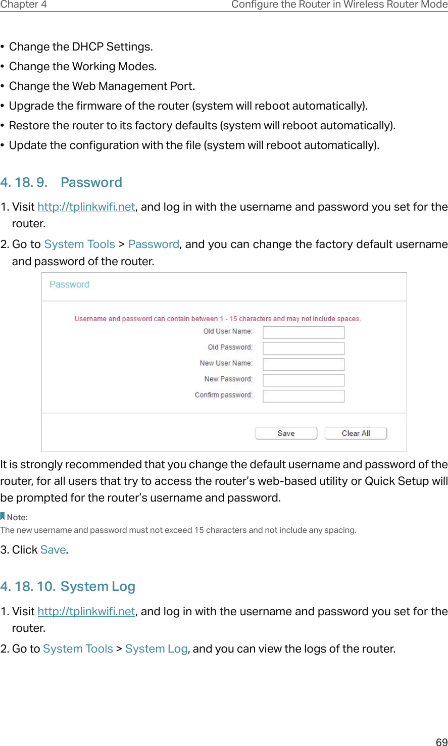 69Chapter 4 &amp;RQƮJXUHWKH5RXWHULQ:LUHOHVV5RXWHU0RGH•  Change the DHCP Settings.•  Change the Working Modes.•  Change the Web Management Port.•  Upgrade the firmware of the router (system will reboot automatically).•  Restore the router to its factory defaults (system will reboot automatically).•  Update the configuration with the file (system will reboot automatically).4. 18. 9.  Password1. Visit http://tplinkwifi.net, and log in with the username and password you set for the router.2. Go to System Tools &gt; Password, and you can change the factory default username and password of the router.It is strongly recommended that you change the default username and password of the router, for all users that try to access the router’s web-based utility or Quick Setup will be prompted for the router’s username and password.Note: The new username and password must not exceed 15 characters and not include any spacing. 3. Click Save.4. 18. 10.  System Log1. Visit http://tplinkwifi.net, and log in with the username and password you set for the router.2. Go to System Tools &gt; System Log, and you can view the logs of the router.