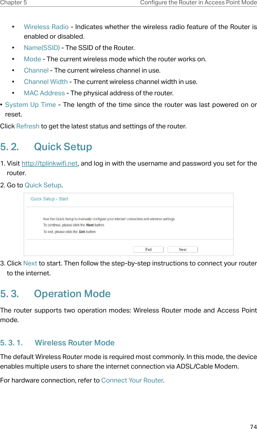 74Chapter 5 &amp;RQƮJXUHWKH5RXWHULQ$FFHVV3RLQW0RGH•  Wireless Radio - Indicates whether the wireless radio feature of the Router is enabled or disabled.•  Name(SSID) - The SSID of the Router.•  Mode - The current wireless mode which the router works on.•  Channel - The current wireless channel in use.•  Channel Width - The current wireless channel width in use.•  MAC Address - The physical address of the router.•  System Up Time - The length of the time since the router was last powered on or reset.Click Refresh to get the latest status and settings of the router.5. 2.  Quick Setup1. Visit http://tplinkwifi.net, and log in with the username and password you set for the router.2. Go to Quick Setup. 3. Click Next to start. Then follow the step-by-step instructions to connect your router to the internet.5. 3.  Operation ModeThe router supports two operation modes: Wireless Router mode and Access Point mode. 5. 3. 1.  Wireless Router ModeThe default Wireless Router mode is required most commonly. In this mode, the device enables multiple users to share the internet connection via ADSL/Cable Modem.For hardware connection, refer to Connect Your Router.