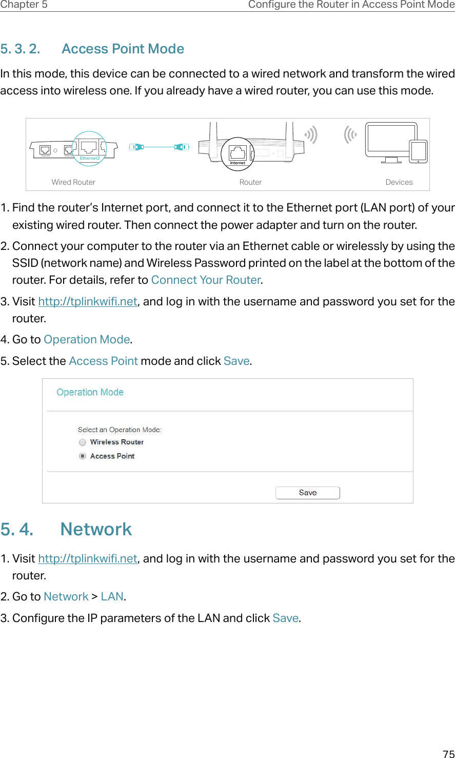 75Chapter 5 &amp;RQƮJXUHWKH5RXWHULQ$FFHVV3RLQW0RGH5. 3. 2.  Access Point ModeIn this mode, this device can be connected to a wired network and transform the wired access into wireless one. If you already have a wired router, you can use this mode. DevicesRouterWired RouterEthernet4Ethernet3Ethernet1Ethernet2InternetEthernet2Internet1. Find the router’s Internet port, and connect it to the Ethernet port (LAN port) of your existing wired router. Then connect the power adapter and turn on the router. 2. Connect your computer to the router via an Ethernet cable or wirelessly by using the SSID (network name) and Wireless Password printed on the label at the bottom of the router. For details, refer to Connect Your Router.3. Visit http://tplinkwifi.net, and log in with the username and password you set for the router.4. Go to Operation Mode.5. Select the Access Point mode and click Save.5. 4.  Network1. Visit http://tplinkwifi.net, and log in with the username and password you set for the router.2. Go to Network &gt; LAN. 3. Configure the IP parameters of the LAN and click Save.