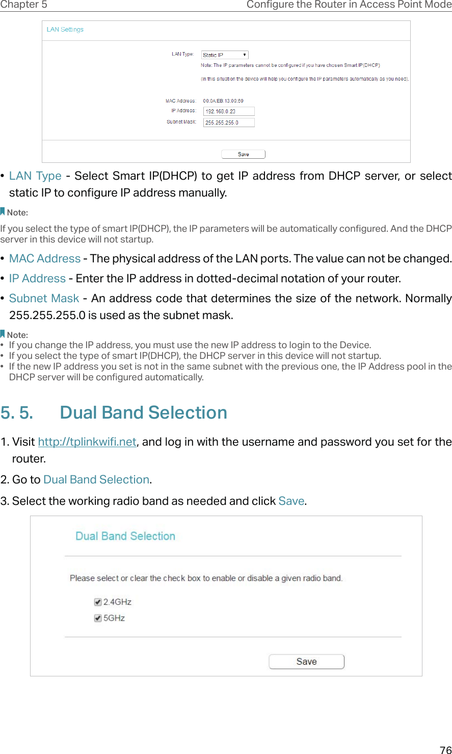 76Chapter 5 &amp;RQƮJXUHWKH5RXWHULQ$FFHVV3RLQW0RGH•  LAN Type - Select Smart IP(DHCP) to get IP address from DHCP server, or select static IP to configure IP address manually.Note:If you select the type of smart IP(DHCP), the IP parameters will be automatically configured. And the DHCP server in this device will not startup.•  MAC Address - The physical address of the LAN ports. The value can not be changed.•  IP Address - Enter the IP address in dotted-decimal notation of your router.•  Subnet Mask - An address code that determines the size of the network. Normally 255.255.255.0 is used as the subnet mask.Note:•  If you change the IP address, you must use the new IP address to login to the Device.•  If you select the type of smart IP(DHCP), the DHCP server in this device will not startup.•  If the new IP address you set is not in the same subnet with the previous one, the IP Address pool in the DHCP server will be configured automatically.5. 5.  Dual Band Selection1. Visit http://tplinkwifi.net, and log in with the username and password you set for the router.2. Go to Dual Band Selection. 3. Select the working radio band as needed and click Save.