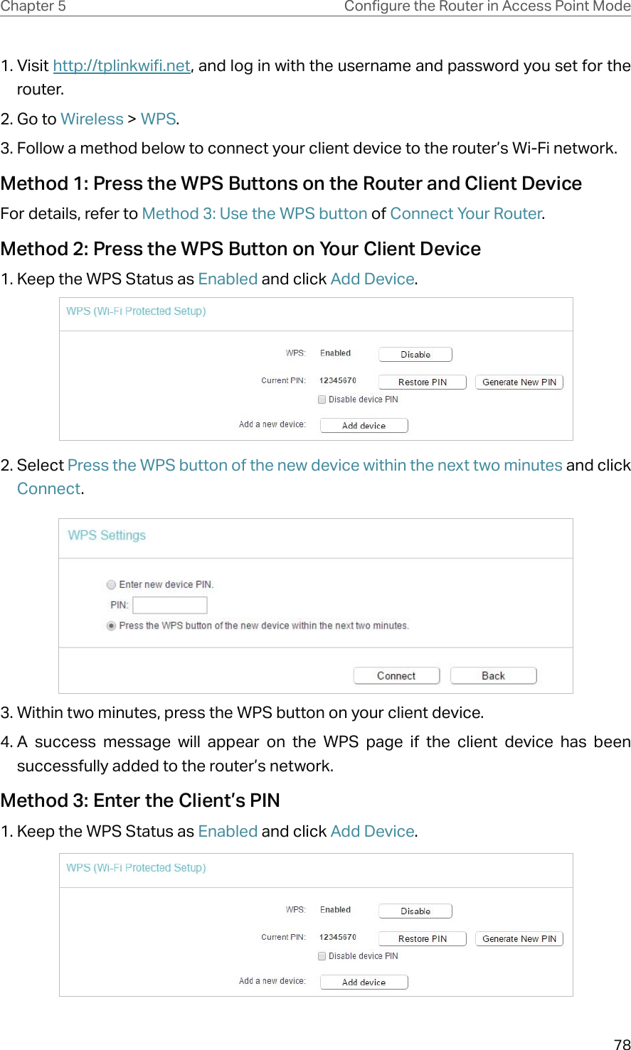 78Chapter 5 &amp;RQƮJXUHWKH5RXWHULQ$FFHVV3RLQW0RGH1. Visit http://tplinkwifi.net, and log in with the username and password you set for the router.2. Go to Wireless &gt; WPS. 3. Follow a method below to connect your client device to the router’s Wi-Fi network.Method 1: Press the WPS Buttons on the Router and Client DeviceFor details, refer to Method 3: Use the WPS button of Connect Your Router.Method 2: Press the WPS Button on Your Client Device1. Keep the WPS Status as Enabled and click Add Device.2. Select Press the WPS button of the new device within the next two minutes and click Connect.3. Within two minutes, press the WPS button on your client device.4. A success message will appear on the WPS page if the client device has been successfully added to the router’s network.Method 3: Enter the Client’s PIN1. Keep the WPS Status as Enabled and click Add Device.