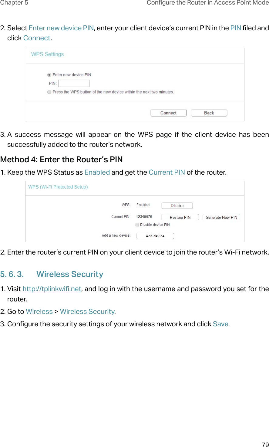 79Chapter 5 &amp;RQƮJXUHWKH5RXWHULQ$FFHVV3RLQW0RGH2. Select Enter new device PIN, enter your client device’s current PIN in the PIN filed and click Connect.3. A success message will appear on the WPS page if the client device has been successfully added to the router’s network.Method 4: Enter the Router’s PIN1. Keep the WPS Status as Enabled and get the Current PIN of the router.2. Enter the router’s current PIN on your client device to join the router’s Wi-Fi network.5. 6. 3.  Wireless Security1. Visit http://tplinkwifi.net, and log in with the username and password you set for the router.2. Go to Wireless &gt; Wireless Security. 3. Configure the security settings of your wireless network and click Save.