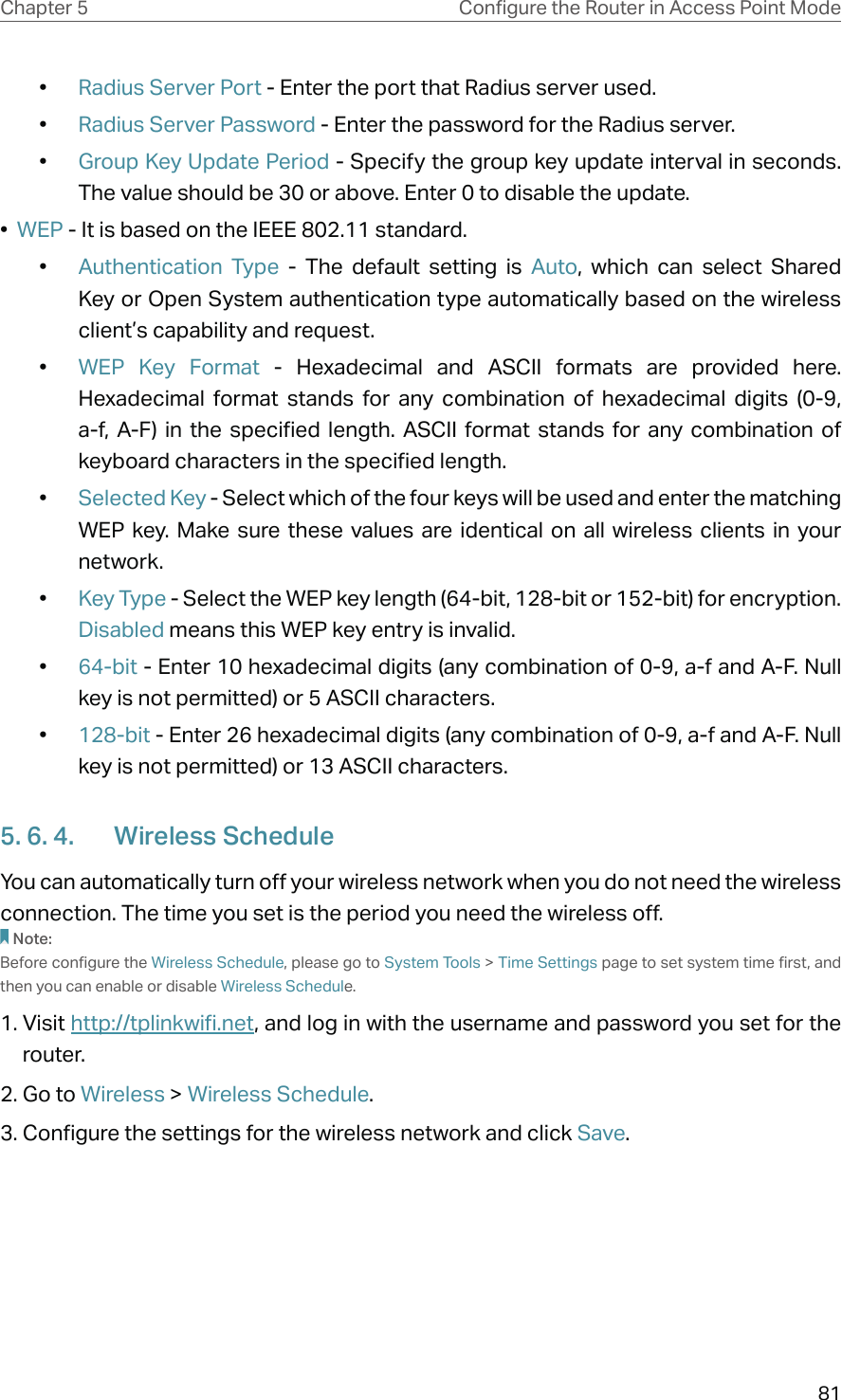 81Chapter 5 &amp;RQƮJXUHWKH5RXWHULQ$FFHVV3RLQW0RGH•  Radius Server Port - Enter the port that Radius server used.•  Radius Server Password - Enter the password for the Radius server.•  Group Key Update Period - Specify the group key update interval in seconds. The value should be 30 or above. Enter 0 to disable the update.•  WEP - It is based on the IEEE 802.11 standard. •  Authentication Type - The default setting is Auto, which can select Shared Key or Open System authentication type automatically based on the wireless client’s capability and request.•  WEP Key Format - Hexadecimal and ASCII formats are provided here. Hexadecimal format stands for any combination of hexadecimal digits (0-9, a-f, A-F) in the specified length. ASCII format stands for any combination of keyboard characters in the specified length. •  Selected Key - Select which of the four keys will be used and enter the matching WEP key. Make sure these values are identical on all wireless clients in your network. •  Key Type - Select the WEP key length (64-bit, 128-bit or 152-bit) for encryption. Disabled means this WEP key entry is invalid.•  64-bit - Enter 10 hexadecimal digits (any combination of 0-9, a-f and A-F. Null key is not permitted) or 5 ASCII characters. •  128-bit - Enter 26 hexadecimal digits (any combination of 0-9, a-f and A-F. Null key is not permitted) or 13 ASCII characters. 5. 6. 4.  Wireless ScheduleYou can automatically turn off your wireless network when you do not need the wireless connection. The time you set is the period you need the wireless off.Note:Before configure the Wireless Schedule, please go to System Tools &gt; Time Settings page to set system time first, and then you can enable or disable Wireless Schedule.1. Visit http://tplinkwifi.net, and log in with the username and password you set for the router.2. Go to Wireless &gt; Wireless Schedule. 3. Configure the settings for the wireless network and click Save.