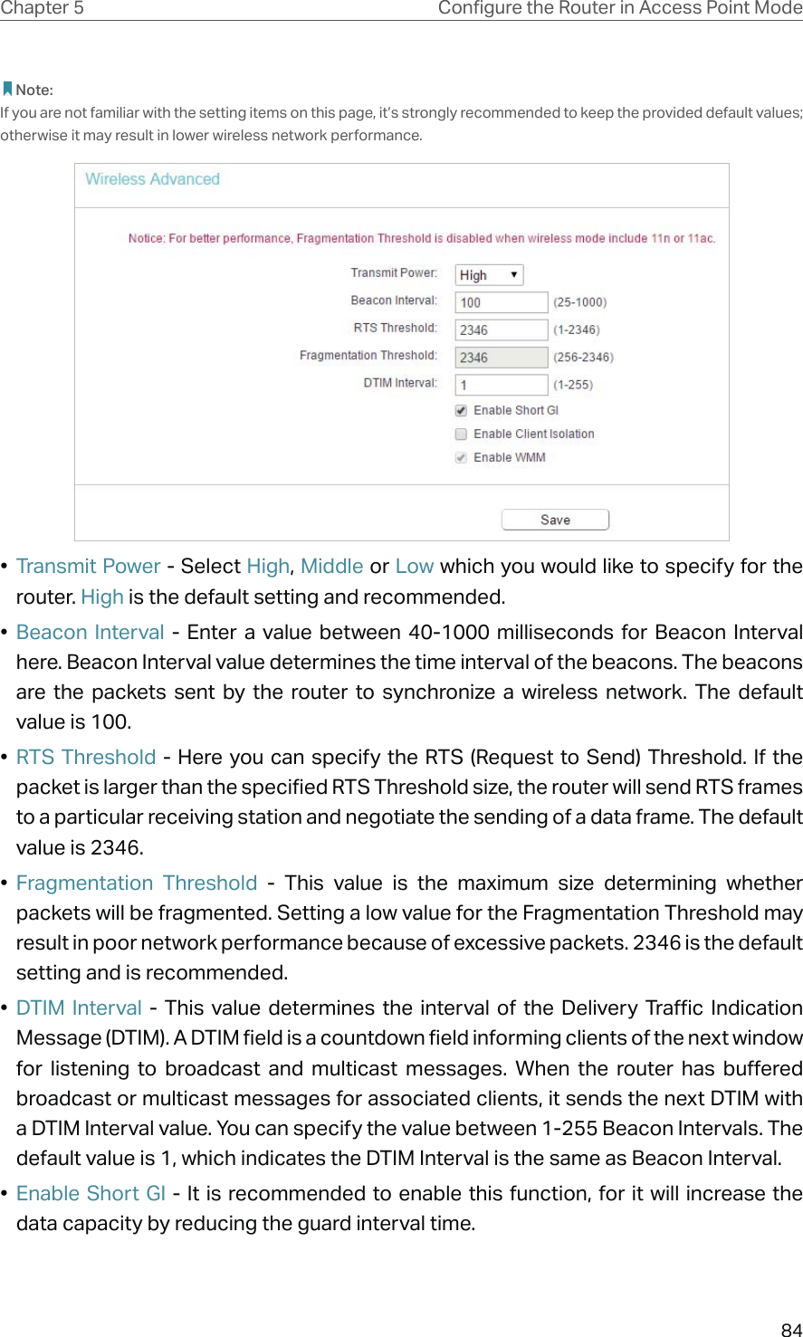 84Chapter 5 &amp;RQƮJXUHWKH5RXWHULQ$FFHVV3RLQW0RGH Note:If you are not familiar with the setting items on this page, it’s strongly recommended to keep the provided default values; otherwise it may result in lower wireless network performance.•  Transmit Power - Select High, Middle or Low which you would like to specify for the router. High is the default setting and recommended.•  Beacon Interval - Enter a value between 40-1000 milliseconds for Beacon Interval here. Beacon Interval value determines the time interval of the beacons. The beacons are the packets sent by the router to synchronize a wireless network. The default value is 100. •  RTS Threshold - Here you can specify the RTS (Request to Send) Threshold. If the packet is larger than the specified RTS Threshold size, the router will send RTS frames to a particular receiving station and negotiate the sending of a data frame. The default value is 2346. •  Fragmentation Threshold - This value is the maximum size determining whether packets will be fragmented. Setting a low value for the Fragmentation Threshold may result in poor network performance because of excessive packets. 2346 is the default setting and is recommended. •  DTIM Interval - This value determines the interval of the Delivery Traffic Indication Message (DTIM). A DTIM field is a countdown field informing clients of the next window for listening to broadcast and multicast messages. When the router has buffered broadcast or multicast messages for associated clients, it sends the next DTIM with a DTIM Interval value. You can specify the value between 1-255 Beacon Intervals. The default value is 1, which indicates the DTIM Interval is the same as Beacon Interval. •  Enable Short GI - It is recommended to enable this function, for it will increase the data capacity by reducing the guard interval time. 