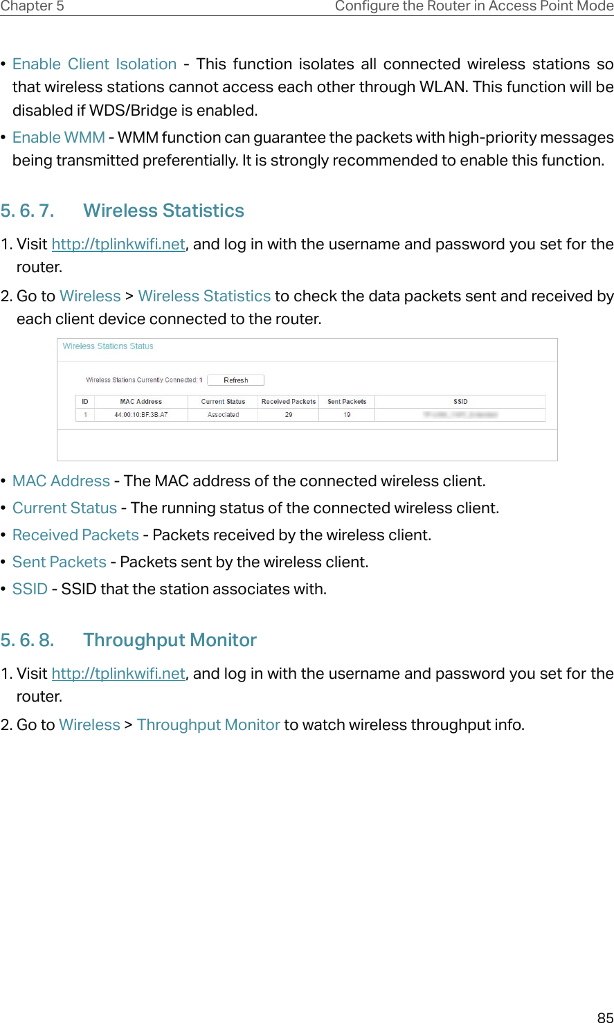 85Chapter 5 &amp;RQƮJXUHWKH5RXWHULQ$FFHVV3RLQW0RGH•  Enable Client Isolation - This function isolates all connected wireless stations so that wireless stations cannot access each other through WLAN. This function will be disabled if WDS/Bridge is enabled.•  Enable WMM - WMM function can guarantee the packets with high-priority messages being transmitted preferentially. It is strongly recommended to enable this function.5. 6. 7.  Wireless Statistics1. Visit http://tplinkwifi.net, and log in with the username and password you set for the router.2. Go to Wireless &gt; Wireless Statistics to check the data packets sent and received by each client device connected to the router.•  MAC Address - The MAC address of the connected wireless client.•  Current Status - The running status of the connected wireless client.•  Received Packets - Packets received by the wireless client.•  Sent Packets - Packets sent by the wireless client.•  SSID - SSID that the station associates with.5. 6. 8.  Throughput Monitor1. Visit http://tplinkwifi.net, and log in with the username and password you set for the router.2. Go to Wireless &gt; Throughput Monitor to watch wireless throughput info.