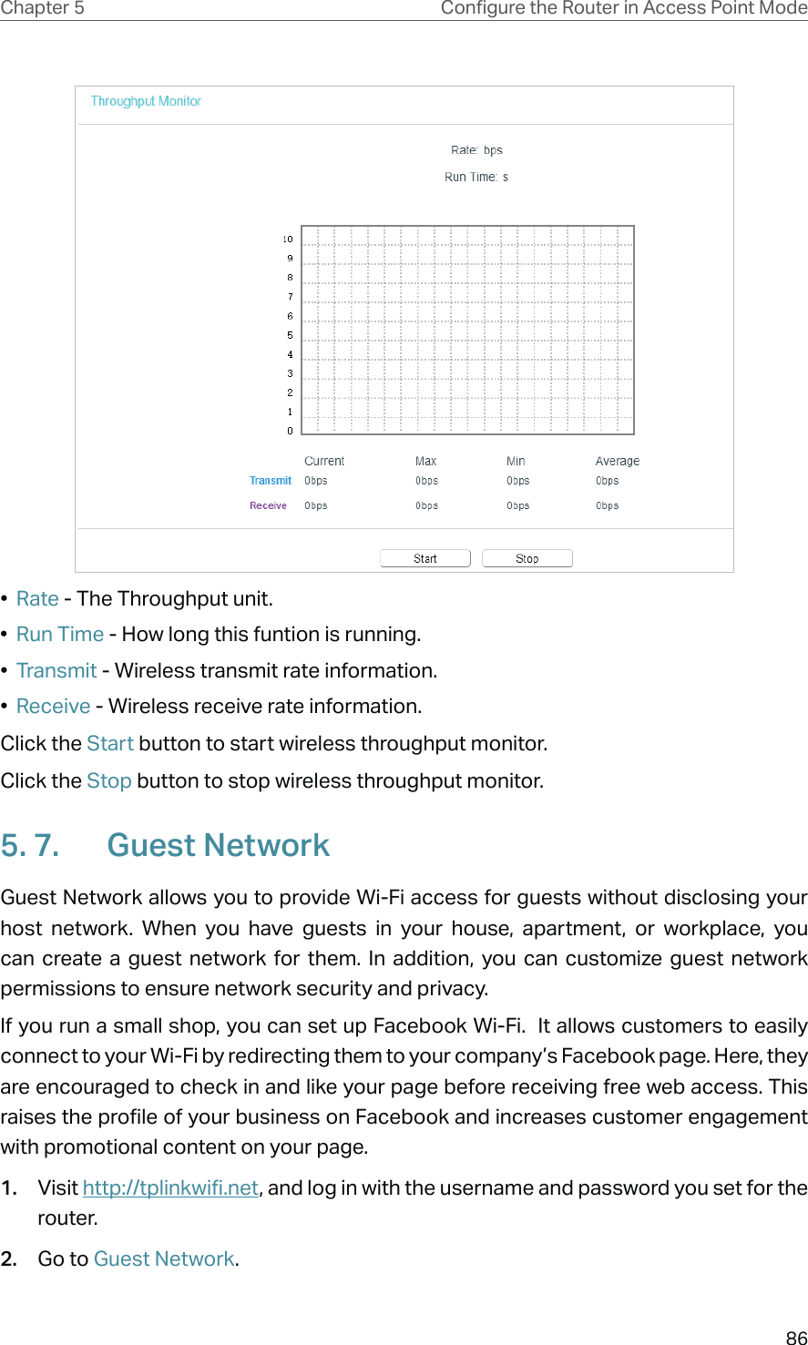 86Chapter 5 &amp;RQƮJXUHWKH5RXWHULQ$FFHVV3RLQW0RGH•  Rate - The Throughput unit.•  Run Time - How long this funtion is running.•  Transmit - Wireless transmit rate information.•  Receive - Wireless receive rate information.Click the Start button to start wireless throughput monitor.Click the Stop button to stop wireless throughput monitor.5. 7.  Guest NetworkGuest Network allows you to provide Wi-Fi access for guests without disclosing your host network. When you have guests in your house, apartment, or workplace, you can create a guest network for them. In addition, you can customize guest network permissions to ensure network security and privacy.If you run a small shop, you can set up Facebook Wi-Fi.  It allows customers to easily connect to your Wi-Fi by redirecting them to your company’s Facebook page. Here, they are encouraged to check in and like your page before receiving free web access. This raises the profile of your business on Facebook and increases customer engagement with promotional content on your page.1.  Visit http://tplinkwifi.net, and log in with the username and password you set for the router.2.  Go to Guest Network.