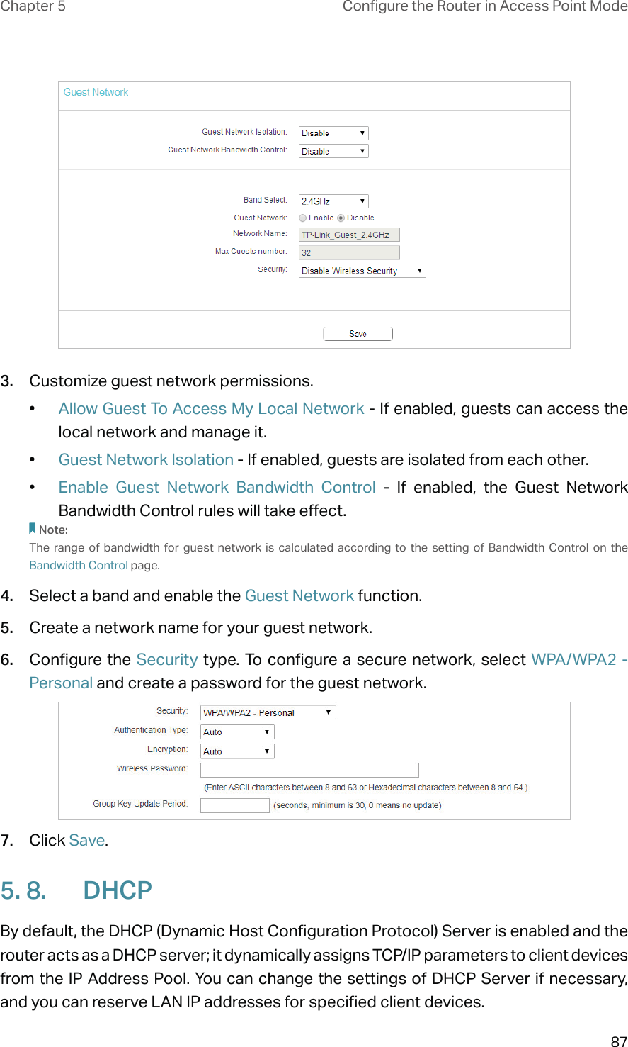 87Chapter 5 &amp;RQƮJXUHWKH5RXWHULQ$FFHVV3RLQW0RGH3.  Customize guest network permissions.•  Allow Guest To Access My Local Network - If enabled, guests can access the local network and manage it. •  Guest Network Isolation - If enabled, guests are isolated from each other.•  Enable Guest Network Bandwidth Control - If enabled, the Guest Network Bandwidth Control rules will take effect.Note:The range of bandwidth for guest network is calculated according to the setting of Bandwidth Control on the Bandwidth Control page.4.  Select a band and enable the Guest Network function.5.  Create a network name for your guest network.6.  Configure the Security type. To configure a secure network, select WPA/WPA2 - Personal and create a password for the guest network.7.  Click Save.5. 8.  DHCPBy default, the DHCP (Dynamic Host Configuration Protocol) Server is enabled and the router acts as a DHCP server; it dynamically assigns TCP/IP parameters to client devices from the IP Address Pool. You can change the settings of DHCP Server if necessary, and you can reserve LAN IP addresses for specified client devices.