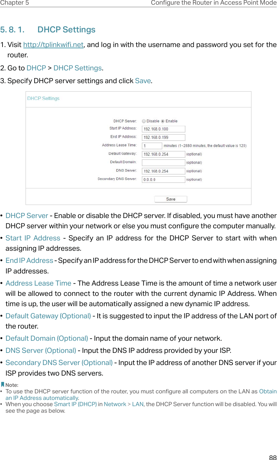 88Chapter 5 &amp;RQƮJXUHWKH5RXWHULQ$FFHVV3RLQW0RGH5. 8. 1.  DHCP Settings1. Visit http://tplinkwifi.net, and log in with the username and password you set for the router.2. Go to DHCP &gt; DHCP Settings. 3. Specify DHCP server settings and click Save.•  DHCP Server - Enable or disable the DHCP server. If disabled, you must have another DHCP server within your network or else you must configure the computer manually.•  Start IP Address - Specify an IP address for the DHCP Server to start with when assigning IP addresses. •  End IP Address - Specify an IP address for the DHCP Server to end with when assigning IP addresses. •  Address Lease Time - The Address Lease Time is the amount of time a network user will be allowed to connect to the router with the current dynamic IP Address. When time is up, the user will be automatically assigned a new dynamic IP address. •  Default Gateway (Optional) - It is suggested to input the IP address of the LAN port of the router. •  Default Domain (Optional) - Input the domain name of your network.•  DNS Server (Optional) - Input the DNS IP address provided by your ISP.•  Secondary DNS Server (Optional) - Input the IP address of another DNS server if your ISP provides two DNS servers. Note:•  To use the DHCP server function of the router, you must configure all computers on the LAN as Obtain an IP Address automatically.• When you choose Smart IP (DHCP) in Network &gt; LAN, the DHCP Server function will be disabled. You will see the page as below.