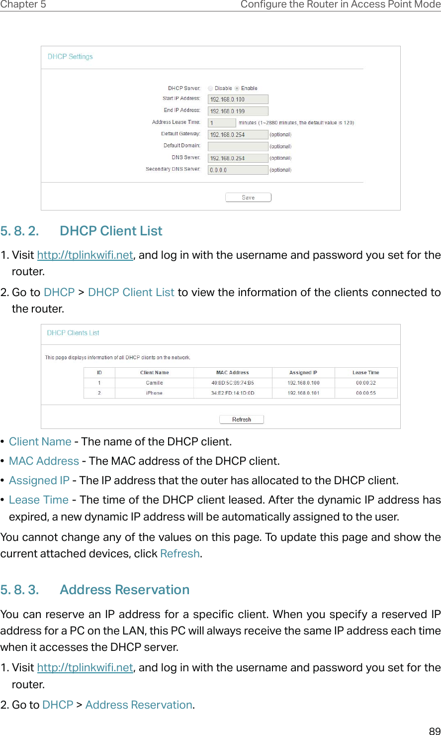 89Chapter 5 &amp;RQƮJXUHWKH5RXWHULQ$FFHVV3RLQW0RGH5. 8. 2.  DHCP Client List1. Visit http://tplinkwifi.net, and log in with the username and password you set for the router.2. Go to DHCP &gt; DHCP Client List to view the information of the clients connected to the router.•  Client Name - The name of the DHCP client.•  MAC Address - The MAC address of the DHCP client. •  Assigned IP - The IP address that the outer has allocated to the DHCP client.•  Lease Time - The time of the DHCP client leased. After the dynamic IP address has expired, a new dynamic IP address will be automatically assigned to the user.  You cannot change any of the values on this page. To update this page and show the current attached devices, click Refresh.5. 8. 3.  Address ReservationYou can reserve an IP address for a specific client. When you specify a reserved IP address for a PC on the LAN, this PC will always receive the same IP address each time when it accesses the DHCP server.1. Visit http://tplinkwifi.net, and log in with the username and password you set for the router.2. Go to DHCP &gt; Address Reservation.