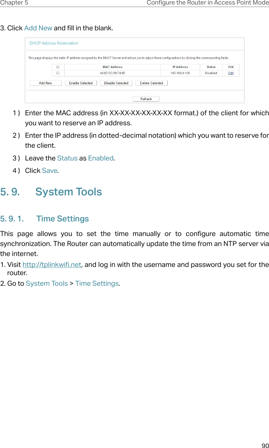 90Chapter 5 &amp;RQƮJXUHWKH5RXWHULQ$FFHVV3RLQW0RGH3. Click Add New and fill in the blank.1 )  Enter the MAC address (in XX-XX-XX-XX-XX-XX format.) of the client for which you want to reserve an IP address.2 )  Enter the IP address (in dotted-decimal notation) which you want to reserve for the client.3 )  Leave the Status as Enabled.4 )  Click Save.5. 9.  System Tools5. 9. 1.  Time SettingsThis page allows you to set the time manually or to configure automatic time synchronization. The Router can automatically update the time from an NTP server via the internet.1. Visit http://tplinkwifi.net, and log in with the username and password you set for the router.2. Go to System Tools &gt; Time Settings.