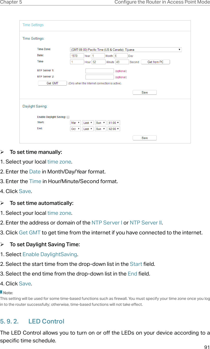 91Chapter 5 &amp;RQƮJXUHWKH5RXWHULQ$FFHVV3RLQW0RGH ¾To set time manually:1. Select your local time zone.2. Enter the Date in Month/Day/Year format.3. Enter the Time in Hour/Minute/Second format.4. Click Save. ¾To set time automatically:1. Select your local time zone.2. Enter the address or domain of the NTP Server I or NTP Server II.3. Click Get GMT to get time from the internet if you have connected to the internet. ¾To set Daylight Saving Time:1. Select Enable DaylightSaving.2. Select the start time from the drop-down list in the Start field.3. Select the end time from the drop-down list in the End field.4. Click Save.Note: This setting will be used for some time-based functions such as firewall. You must specify your time zone once you log in to the router successfully; otherwise, time-based functions will not take effect. 5. 9. 2.  LED ControlThe LED Control allows you to turn on or off the LEDs on your device according to a specific time schedule.