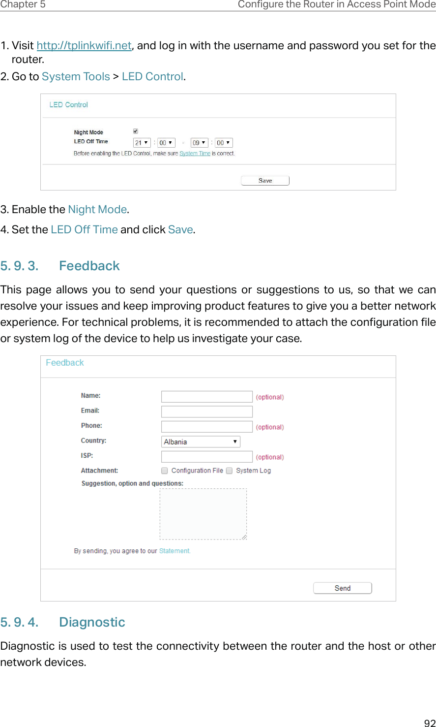 92Chapter 5 &amp;RQƮJXUHWKH5RXWHULQ$FFHVV3RLQW0RGH1. Visit http://tplinkwifi.net, and log in with the username and password you set for the router.2. Go to System Tools &gt; LED Control.3. Enable the Night Mode.4. Set the LED Off Time and click Save.5. 9. 3.  FeedbackThis page allows you to send your questions or suggestions to us, so that we can resolve your issues and keep improving product features to give you a better network experience. For technical problems, it is recommended to attach the configuration file or system log of the device to help us investigate your case.5. 9. 4.  DiagnosticDiagnostic is used to test the connectivity between the router and the host or other network devices.
