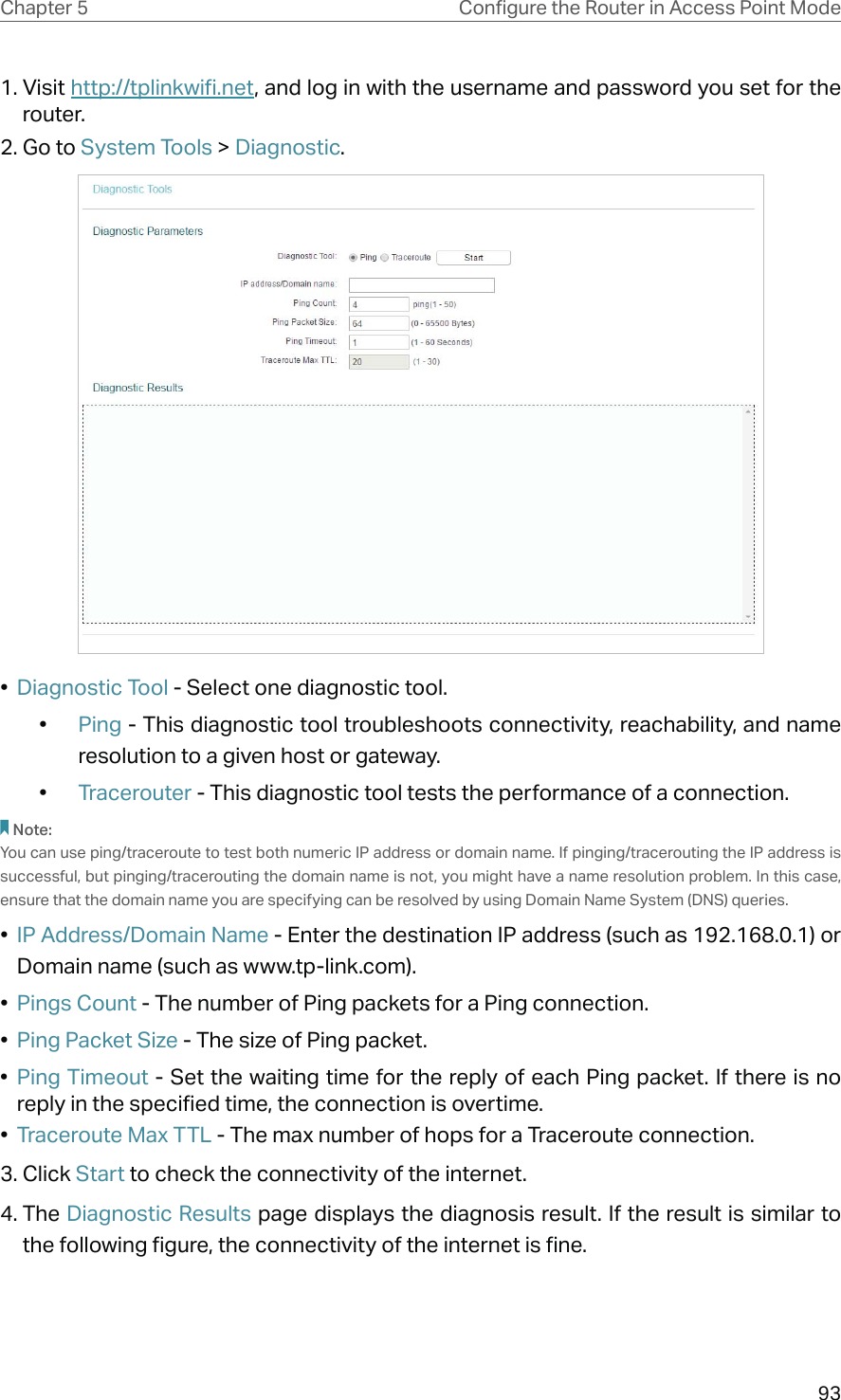 93Chapter 5 &amp;RQƮJXUHWKH5RXWHULQ$FFHVV3RLQW0RGH1. Visit http://tplinkwifi.net, and log in with the username and password you set for the router.2. Go to System Tools &gt; Diagnostic.•  Diagnostic Tool - Select one diagnostic tool.•  Ping - This diagnostic tool troubleshoots connectivity, reachability, and name resolution to a given host or gateway. •  Tracerouter - This diagnostic tool tests the performance of a connection.Note: You can use ping/traceroute to test both numeric IP address or domain name. If pinging/tracerouting the IP address is successful, but pinging/tracerouting the domain name is not, you might have a name resolution problem. In this case, ensure that the domain name you are specifying can be resolved by using Domain Name System (DNS) queries.•  IP Address/Domain Name - Enter the destination IP address (such as 192.168.0.1) or Domain name (such as www.tp-link.com).•  Pings Count - The number of Ping packets for a Ping connection. •  Ping Packet Size - The size of Ping packet.•  Ping Timeout - Set the waiting time for the reply of each Ping packet. If there is no reply in the specified time, the connection is overtime. •  Traceroute Max TTL - The max number of hops for a Traceroute connection.3. Click Start to check the connectivity of the internet.4. The Diagnostic Results page displays the diagnosis result. If the result is similar to the following figure, the connectivity of the internet is fine.