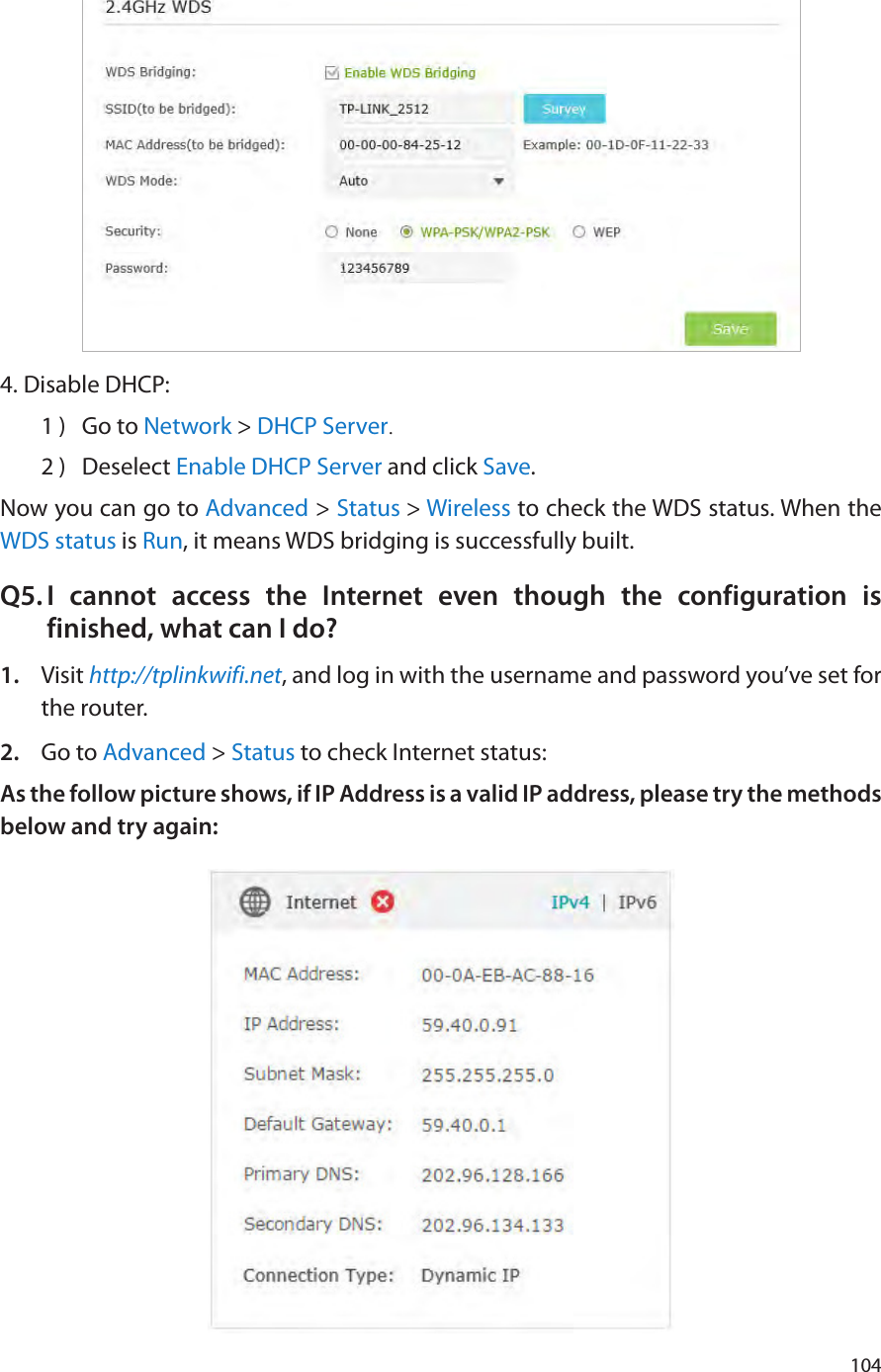 1044. Disable DHCP:1 )  Go to Network &gt; DHCP Server.2 )  Deselect Enable DHCP Server and click Save.Now you can go to Advanced &gt; Status &gt; Wireless to check the WDS status. When the WDS status is Run, it means WDS bridging is successfully built.Q5. I cannot access the Internet even though the configuration is finished, what can I do?1.  Visit http://tplinkwifi.net, and log in with the username and password you’ve set for the router.2.  Go to Advanced &gt; Status to check Internet status:As the follow picture shows, if IP Address is a valid IP address, please try the methods below and try again: