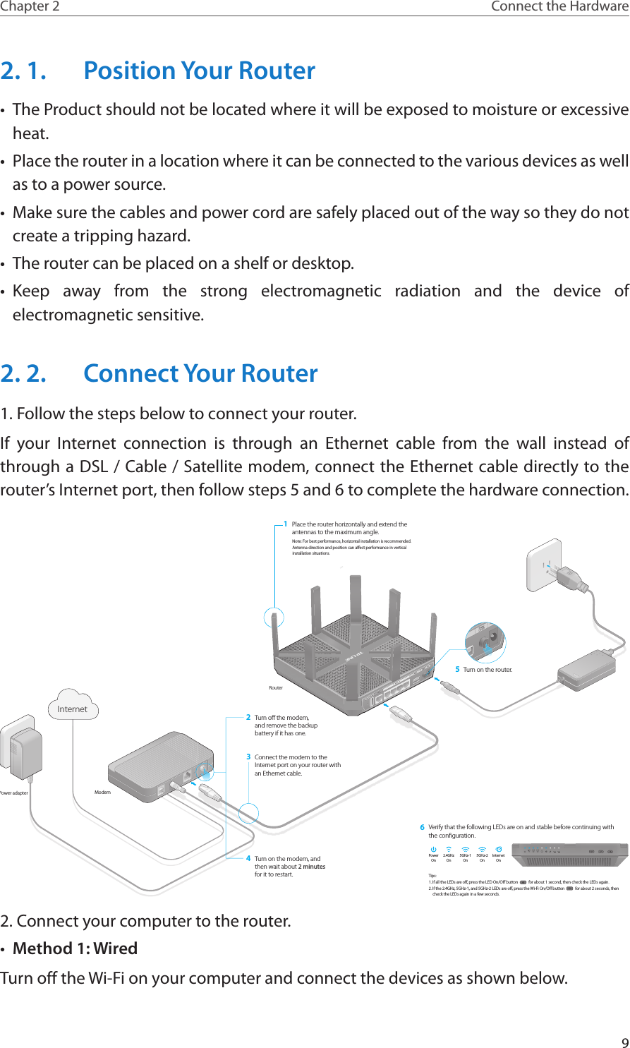 9Chapter 2 Connect the Hardware2. 1.  Position Your Router•  The Product should not be located where it will be exposed to moisture or excessive heat.•  Place the router in a location where it can be connected to the various devices as well as to a power source.•  Make sure the cables and power cord are safely placed out of the way so they do not create a tripping hazard.•  The router can be placed on a shelf or desktop.•  Keep away from the strong electromagnetic radiation and the device of electromagnetic sensitive.2. 2.  Connect Your Router1. Follow the steps below to connect your router.If your Internet connection is through an Ethernet cable from the wall instead of through a DSL / Cable / Satellite modem, connect the Ethernet cable directly to the router’s Internet port, then follow steps 5 and 6 to complete the hardware connection.Turn on the modem, and then wait about 2 minutes for it to restart.Connect the modem to the Internet port on your router with an Ethernet cable.RouterModemPower adapterTurn off the modem, and remove the backup battery if it has one.2Place the router horizontally and extend the antennas to the maximum angle.1Note: For best performance, horizontal installation is recommended.Antenna direction and position can affect performance in vertical installation situations.43Connect the modem to the Internet port on your router with an Ethernet cable.Turn off the modem,and remove the backupbattery if it has one.23Turn on the router.5Verify that the following LEDs are on and stable before continuing with the configuration.6InternetOnInternet5GHz-1On5GHz-2OnPowerOn2.4GHzOnTips: 1. If all the LEDs are off, press the LED On/Off button           for about 1 second, then check the LEDs again.2. If the 2.4GHz, 5GHz-1, and 5GHz-2 LEDs are off, press the Wi-Fi On/Off button           for about 2 seconds, then check the LEDs again in a few seconds.2. Connect your computer to the router.•  Method 1: WiredTurn off the Wi-Fi on your computer and connect the devices as shown below.