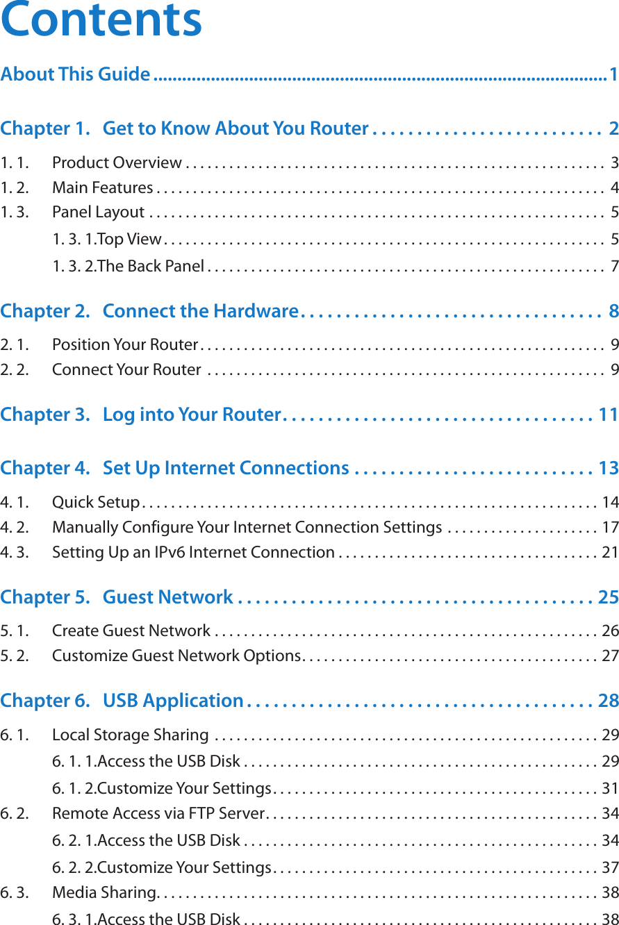 ContentsAbout This Guide ...............................................................................................1Chapter 1.  Get to Know About You Router . . . . . . . . . . . . . . . . . . . . . . . . . .  21. 1.  Product Overview . . . . . . . . . . . . . . . . . . . . . . . . . . . . . . . . . . . . . . . . . . . . . . . . . . . . . . . . . .  31. 2.  Main Features . . . . . . . . . . . . . . . . . . . . . . . . . . . . . . . . . . . . . . . . . . . . . . . . . . . . . . . . . . . . . .  41. 3.  Panel Layout  . . . . . . . . . . . . . . . . . . . . . . . . . . . . . . . . . . . . . . . . . . . . . . . . . . . . . . . . . . . . . . .  51. 3. 1. Top View. . . . . . . . . . . . . . . . . . . . . . . . . . . . . . . . . . . . . . . . . . . . . . . . . . . . . . . . . . . . .  51. 3. 2. The Back Panel . . . . . . . . . . . . . . . . . . . . . . . . . . . . . . . . . . . . . . . . . . . . . . . . . . . . . . .  7Chapter 2.  Connect the Hardware. . . . . . . . . . . . . . . . . . . . . . . . . . . . . . . . . .  82. 1.  Position Your Router. . . . . . . . . . . . . . . . . . . . . . . . . . . . . . . . . . . . . . . . . . . . . . . . . . . . . . . .  92. 2.  Connect Your Router  . . . . . . . . . . . . . . . . . . . . . . . . . . . . . . . . . . . . . . . . . . . . . . . . . . . . . . .  9Chapter 3.  Log into Your Router. . . . . . . . . . . . . . . . . . . . . . . . . . . . . . . . . . . 11Chapter 4.  Set Up Internet Connections  . . . . . . . . . . . . . . . . . . . . . . . . . . . 134. 1.  Quick Setup. . . . . . . . . . . . . . . . . . . . . . . . . . . . . . . . . . . . . . . . . . . . . . . . . . . . . . . . . . . . . . . 144. 2.  Manually Configure Your Internet Connection Settings  . . . . . . . . . . . . . . . . . . . . . 174. 3.  Setting Up an IPv6 Internet Connection . . . . . . . . . . . . . . . . . . . . . . . . . . . . . . . . . . . . 21Chapter 5.  Guest Network  . . . . . . . . . . . . . . . . . . . . . . . . . . . . . . . . . . . . . . . . 255. 1.  Create Guest Network . . . . . . . . . . . . . . . . . . . . . . . . . . . . . . . . . . . . . . . . . . . . . . . . . . . . . 265. 2.  Customize Guest Network Options. . . . . . . . . . . . . . . . . . . . . . . . . . . . . . . . . . . . . . . . . 27Chapter 6.  USB Application . . . . . . . . . . . . . . . . . . . . . . . . . . . . . . . . . . . . . . . 286. 1.  Local Storage Sharing  . . . . . . . . . . . . . . . . . . . . . . . . . . . . . . . . . . . . . . . . . . . . . . . . . . . . . 296. 1. 1. Access the USB Disk . . . . . . . . . . . . . . . . . . . . . . . . . . . . . . . . . . . . . . . . . . . . . . . . . 296. 1. 2. Customize Your Settings. . . . . . . . . . . . . . . . . . . . . . . . . . . . . . . . . . . . . . . . . . . . . 316. 2.  Remote Access via FTP Server. . . . . . . . . . . . . . . . . . . . . . . . . . . . . . . . . . . . . . . . . . . . . . 346. 2. 1. Access the USB Disk . . . . . . . . . . . . . . . . . . . . . . . . . . . . . . . . . . . . . . . . . . . . . . . . . 346. 2. 2. Customize Your Settings. . . . . . . . . . . . . . . . . . . . . . . . . . . . . . . . . . . . . . . . . . . . . 376. 3.  Media Sharing. . . . . . . . . . . . . . . . . . . . . . . . . . . . . . . . . . . . . . . . . . . . . . . . . . . . . . . . . . . . . 386. 3. 1. Access the USB Disk . . . . . . . . . . . . . . . . . . . . . . . . . . . . . . . . . . . . . . . . . . . . . . . . . 38