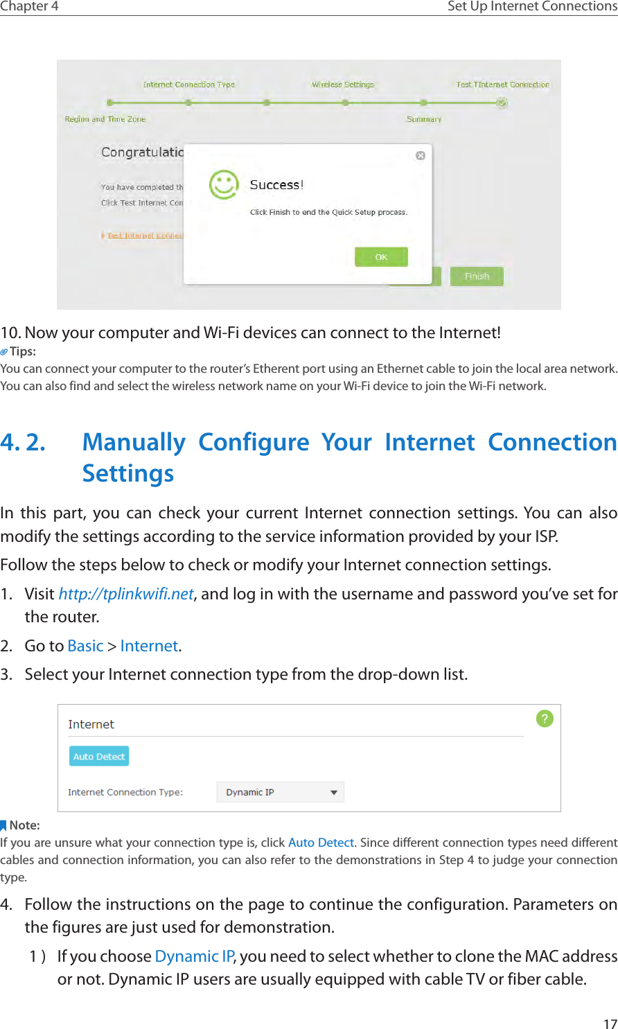 17Chapter 4 Set Up Internet Connections10. Now your computer and Wi-Fi devices can connect to the Internet!Tips:You can connect your computer to the router’s Etherent port using an Ethernet cable to join the local area network. You can also find and select the wireless network name on your Wi-Fi device to join the Wi-Fi network.4. 2.  Manually Configure Your Internet Connection SettingsIn this part, you can check your current Internet connection settings. You can also modify the settings according to the service information provided by your ISP.Follow the steps below to check or modify your Internet connection settings.1.  Visit http://tplinkwifi.net, and log in with the username and password you’ve set for the router.2.  Go to Basic &gt; Internet.3.  Select your Internet connection type from the drop-down list. Note:If you are unsure what your connection type is, click Auto Detect. Since different connection types need different cables and connection information, you can also refer to the demonstrations in Step 4 to judge your connection type.4.  Follow the instructions on the page to continue the configuration. Parameters on the figures are just used for demonstration. 1 )  If you choose Dynamic IP, you need to select whether to clone the MAC address or not. Dynamic IP users are usually equipped with cable TV or fiber cable.