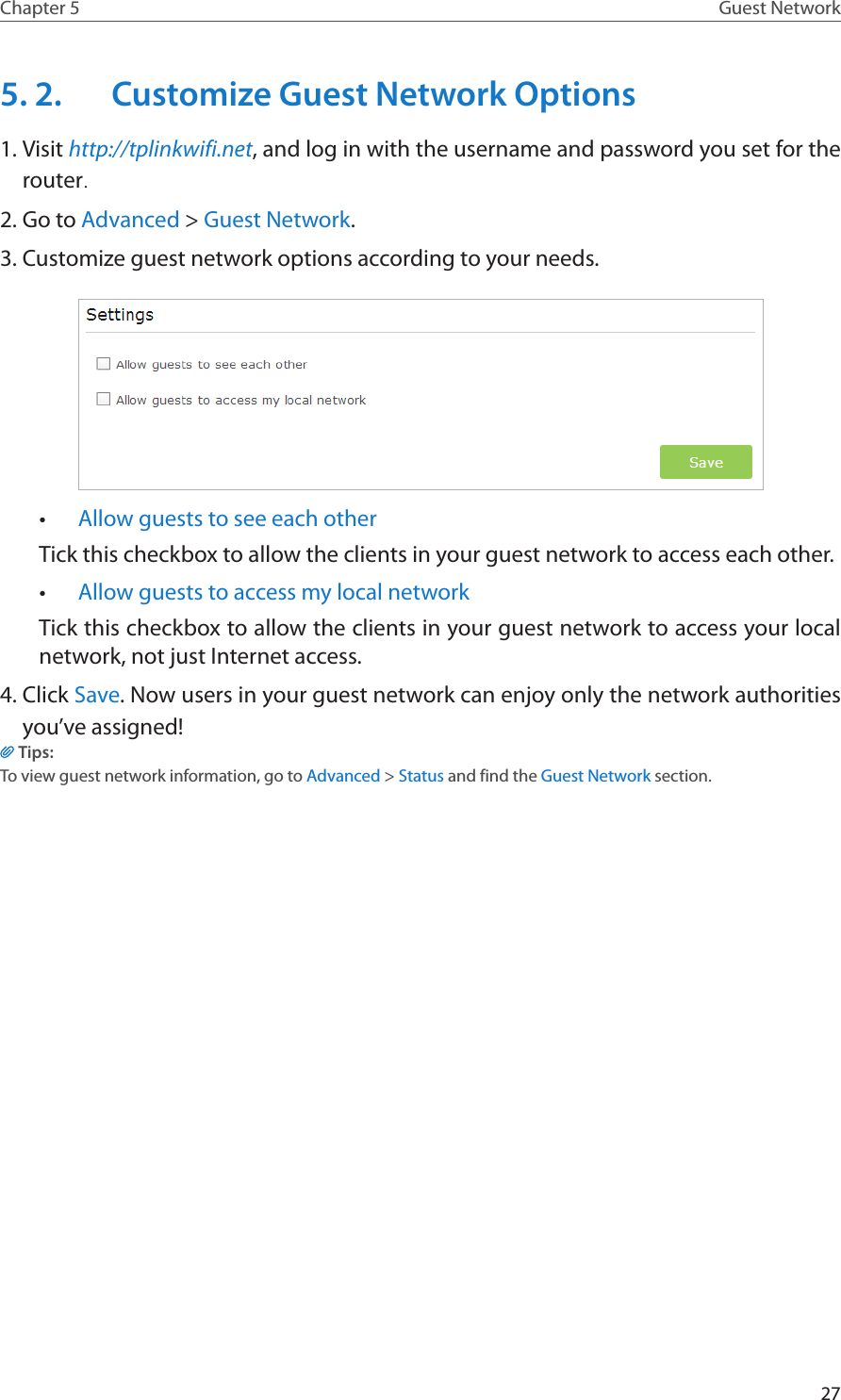 27Chapter 5 Guest Network5. 2.  Customize Guest Network Options1. Visit http://tplinkwifi.net, and log in with the username and password you set for the router.2. Go to Advanced &gt; Guest Network.3. Customize guest network options according to your needs.•  Allow guests to see each otherTick this checkbox to allow the clients in your guest network to access each other. •  Allow guests to access my local network Tick this checkbox to allow the clients in your guest network to access your local network, not just Internet access. 4. Click Save. Now users in your guest network can enjoy only the network authorities you’ve assigned!Tips:To view guest network information, go to Advanced &gt; Status and find the Guest Network section.