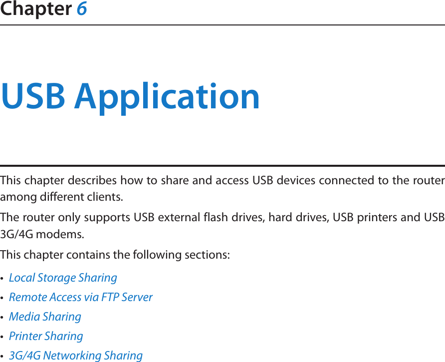 Chapter 6USB ApplicationThis chapter describes how to share and access USB devices connected to the router among different clients.The router only supports USB external flash drives, hard drives, USB printers and USB 3G/4G modems.This chapter contains the following sections:•  Local Storage Sharing•  Remote Access via FTP Server•  Media Sharing•  Printer Sharing•  3G/4G Networking Sharing