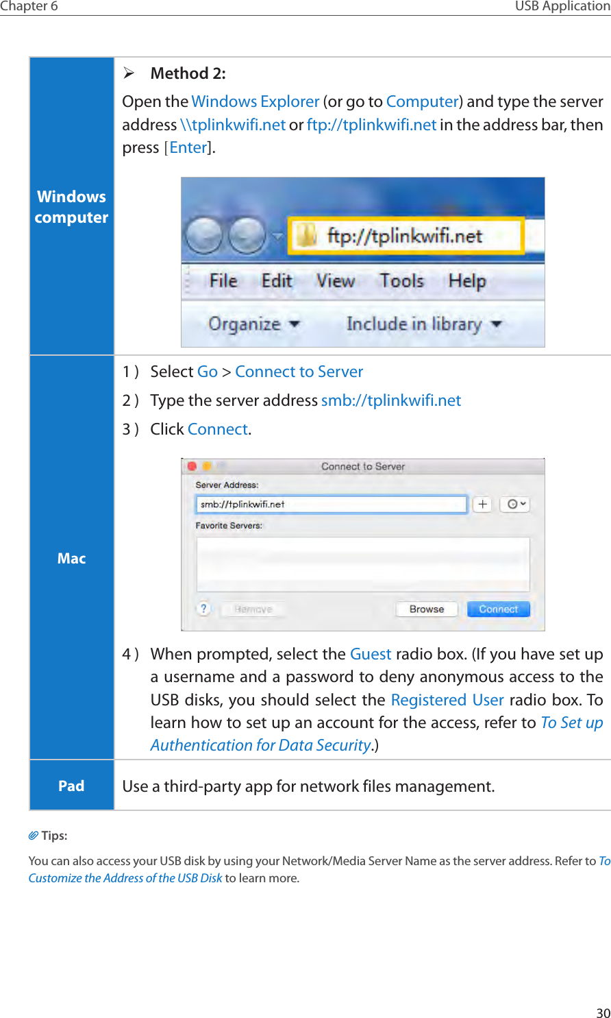 30Chapter 6 USB ApplicationWindows computer ¾Method 2:Open the Windows Explorer (or go to Computer) and type the server address \\tplinkwifi.net or ftp://tplinkwifi.net in the address bar, then press [Enter].Mac1 )  Select Go &gt; Connect to Server2 )  Type the server address smb://tplinkwifi.net 3 )  Click Connect.4 )  When prompted, select the Guest radio box. (If you have set up a username and a password to deny anonymous access to the USB disks, you should select the Registered User radio box. To learn how to set up an account for the access, refer to To Set up Authentication for Data Security.)Pad Use a third-party app for network files management.Tips:You can also access your USB disk by using your Network/Media Server Name as the server address. Refer to To Customize the Address of the USB Disk to learn more.