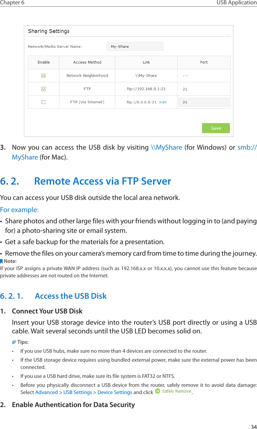 34Chapter 6 USB Application3.  Now you can access the USB disk by visiting \\MyShare (for Windows) or smb://MyShare (for Mac).6. 2.  Remote Access via FTP ServerYou can access your USB disk outside the local area network.For example:•  Share photos and other large files with your friends without logging in to (and paying for) a photo-sharing site or email system.•  Get a safe backup for the materials for a presentation.•  Remove the files on your camera’s memory card from time to time during the journey.Note:If your ISP assigns a private WAN IP address (such as 192.168.x.x or 10.x.x.x), you cannot use this feature because private addresses are not routed on the Internet.6. 2. 1.  Access the USB Disk1.  Connect Your USB DiskInsert your USB storage device into the router’s USB port directly or using a USB cable. Wait several seconds until the USB LED becomes solid on.Tips:•  If you use USB hubs, make sure no more than 4 devices are connected to the router.•  If the USB storage device requires using bundled external power, make sure the external power has been connected.•  If you use a USB hard drive, make sure its file system is FAT32 or NTFS.•  Before you physically disconnect a USB device from the router, safely remove it to avoid data damage: Select Advanced &gt; USB Settings &gt; Device Settings and click  .2.  Enable Authentication for Data Security