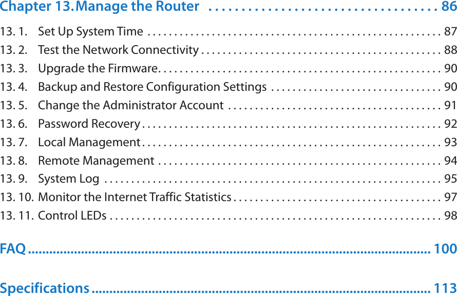Chapter 13. Manage the Router   . . . . . . . . . . . . . . . . . . . . . . . . . . . . . . . . . . . 8613. 1.  Set Up System Time  . . . . . . . . . . . . . . . . . . . . . . . . . . . . . . . . . . . . . . . . . . . . . . . . . . . . . . . 8713. 2.  Test the Network Connectivity . . . . . . . . . . . . . . . . . . . . . . . . . . . . . . . . . . . . . . . . . . . . . 8813. 3.  Upgrade the Firmware. . . . . . . . . . . . . . . . . . . . . . . . . . . . . . . . . . . . . . . . . . . . . . . . . . . . . 9013. 4.  Backup and Restore Configuration Settings  . . . . . . . . . . . . . . . . . . . . . . . . . . . . . . . . 9013. 5.  Change the Administrator Account  . . . . . . . . . . . . . . . . . . . . . . . . . . . . . . . . . . . . . . . . 9113. 6.  Password Recovery . . . . . . . . . . . . . . . . . . . . . . . . . . . . . . . . . . . . . . . . . . . . . . . . . . . . . . . . 9213. 7.  Local Management. . . . . . . . . . . . . . . . . . . . . . . . . . . . . . . . . . . . . . . . . . . . . . . . . . . . . . . . 9313. 8.  Remote Management  . . . . . . . . . . . . . . . . . . . . . . . . . . . . . . . . . . . . . . . . . . . . . . . . . . . . . 9413. 9.  System Log  . . . . . . . . . . . . . . . . . . . . . . . . . . . . . . . . . . . . . . . . . . . . . . . . . . . . . . . . . . . . . . . 9513. 10. Monitor the Internet Traffic Statistics . . . . . . . . . . . . . . . . . . . . . . . . . . . . . . . . . . . . . . . 9713. 11. Control LEDs  . . . . . . . . . . . . . . . . . . . . . . . . . . . . . . . . . . . . . . . . . . . . . . . . . . . . . . . . . . . . . . 98FAQ .................................................................................................................. 100Specifications ................................................................................................ 113