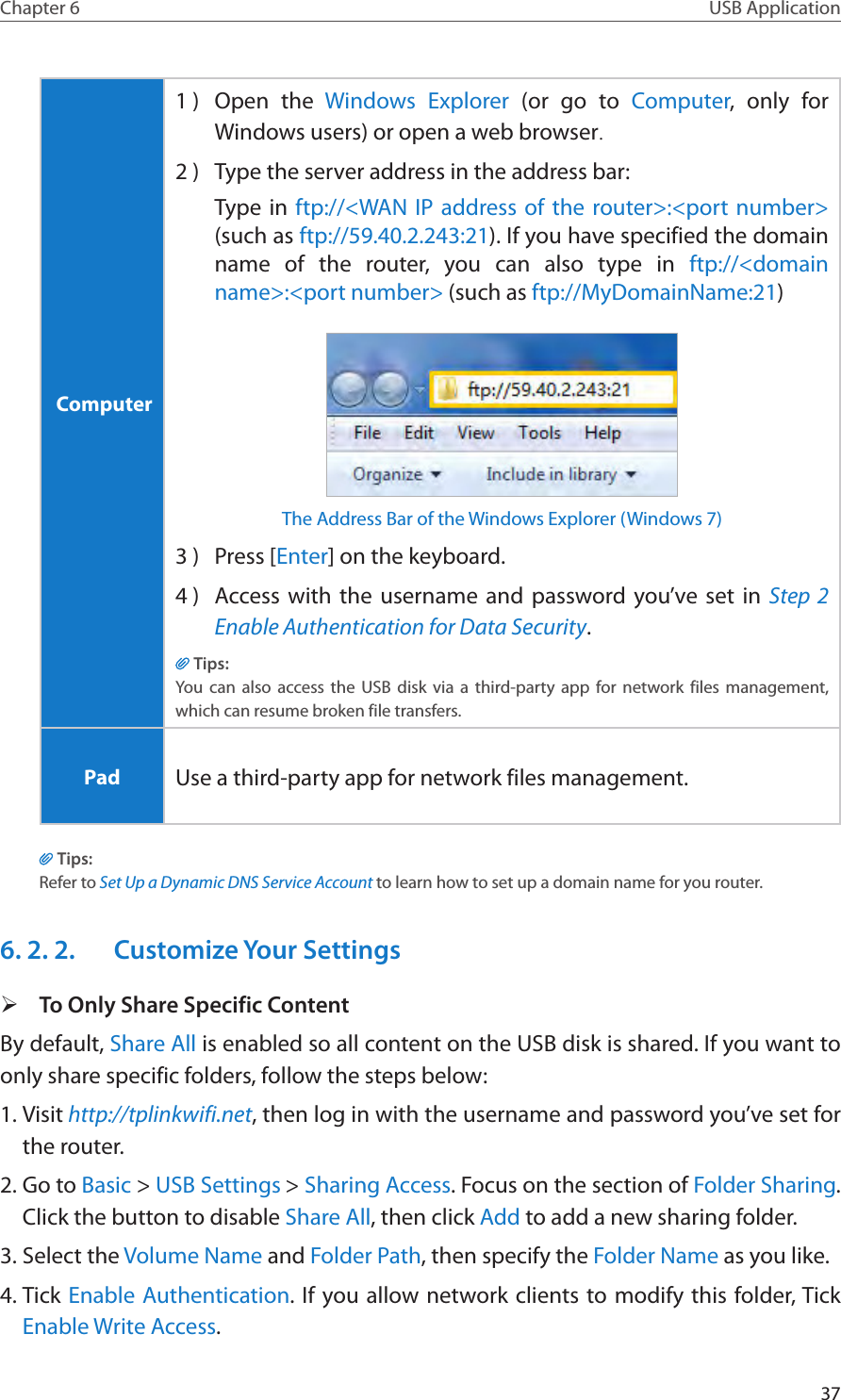 37Chapter 6 USB Application Computer1 )  Open the Windows Explorer (or go to Computer, only for Windows users) or open a web browser.2 )  Type the server address in the address bar:Type in ftp://&lt;WAN IP address of the router&gt;:&lt;port number&gt; (such as ftp://59.40.2.243:21). If you have specified the domain name of the router, you can also type in ftp://&lt;domain name&gt;:&lt;port number&gt; (such as ftp://MyDomainName:21)The Address Bar of the Windows Explorer (Windows 7)3 )  Press [Enter] on the keyboard.4 )  Access with the username and password you’ve set in Step 2 Enable Authentication for Data Security.Tips:You can also access the USB disk via a third-party app for network files management, which can resume broken file transfers. Pad Use a third-party app for network files management.Tips:Refer to Set Up a Dynamic DNS Service Account to learn how to set up a domain name for you router.6. 2. 2.  Customize Your Settings ¾To Only Share Specific ContentBy default, Share All is enabled so all content on the USB disk is shared. If you want to only share specific folders, follow the steps below:1. Visit http://tplinkwifi.net, then log in with the username and password you’ve set for the router.2. Go to Basic &gt; USB Settings &gt; Sharing Access. Focus on the section of Folder Sharing. Click the button to disable Share All, then click Add to add a new sharing folder.3. Select the Volume Name and Folder Path, then specify the Folder Name as you like.4. Tick Enable Authentication. If you allow network clients to modify this folder, Tick Enable Write Access.