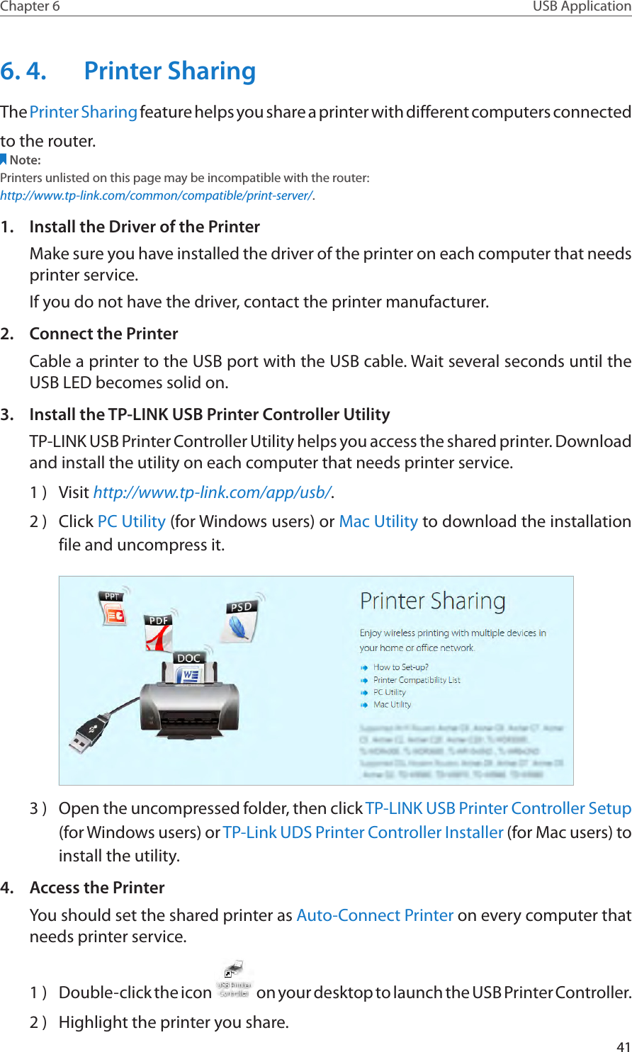 41Chapter 6 USB Application6. 4.  Printer SharingThe Printer Sharing feature helps you share a printer with different computers connectedto the router.Note:Printers unlisted on this page may be incompatible with the router: http://www.tp-link.com/common/compatible/print-server/.1.  Install the Driver of the PrinterMake sure you have installed the driver of the printer on each computer that needs printer service.If you do not have the driver, contact the printer manufacturer.2.  Connect the PrinterCable a printer to the USB port with the USB cable. Wait several seconds until the USB LED becomes solid on.3.  Install the TP-LINK USB Printer Controller UtilityTP-LINK USB Printer Controller Utility helps you access the shared printer. Download and install the utility on each computer that needs printer service.1 )  Visit http://www.tp-link.com/app/usb/.2 )  Click PC Utility (for Windows users) or Mac Utility to download the installation file and uncompress it.3 )  Open the uncompressed folder, then click TP-LINK USB Printer Controller Setup (for Windows users) or TP-Link UDS Printer Controller Installer (for Mac users) to install the utility.4.  Access the PrinterYou should set the shared printer as Auto-Connect Printer on every computer that needs printer service.1 )  Double-click the icon   on your desktop to launch the USB Printer Controller.2 )  Highlight the printer you share.