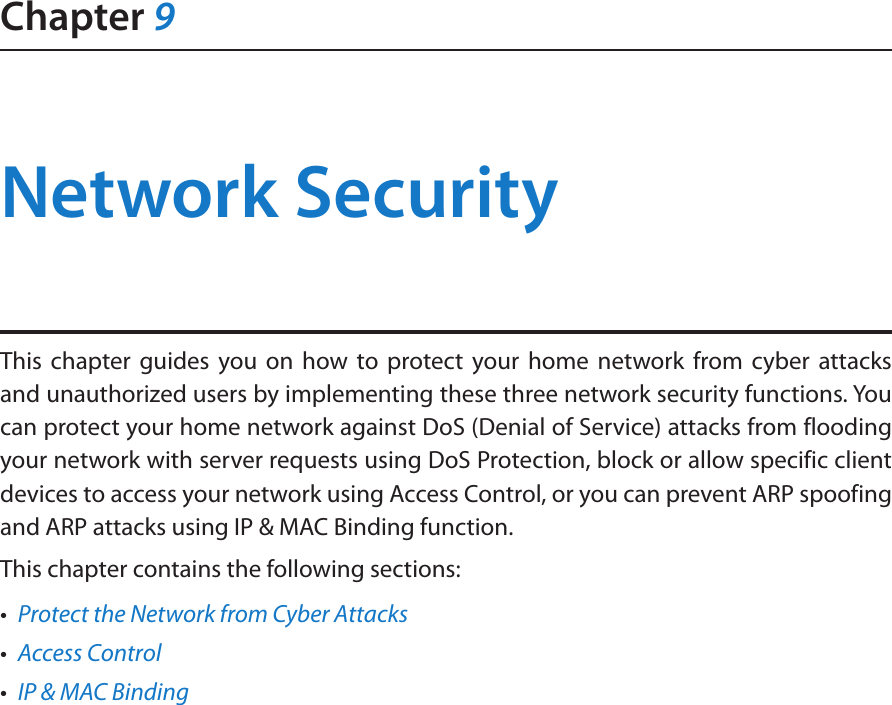 Chapter 9Network SecurityThis chapter guides you on how to protect your home network from cyber attacks and unauthorized users by implementing these three network security functions. You can protect your home network against DoS (Denial of Service) attacks from flooding your network with server requests using DoS Protection, block or allow specific client devices to access your network using Access Control, or you can prevent ARP spoofing and ARP attacks using IP &amp; MAC Binding function.This chapter contains the following sections:•  Protect the Network from Cyber Attacks•  Access Control•  IP &amp; MAC Binding
