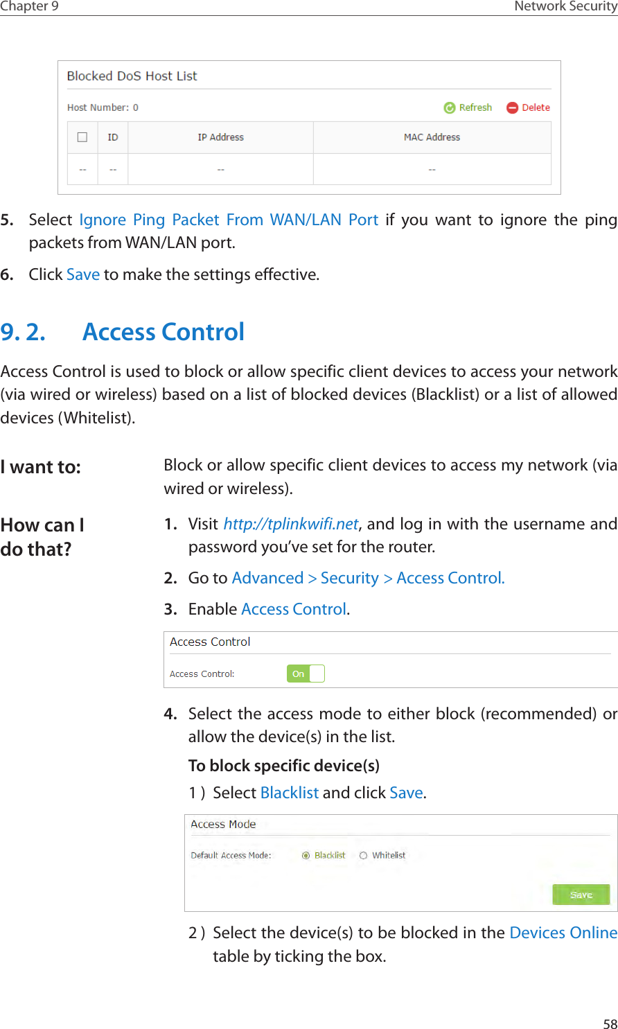 58Chapter 9 Network Security5.  Select  Ignore Ping Packet From WAN/LAN Port if you want to ignore the ping packets from WAN/LAN port.6.  Click Save to make the settings effective.9. 2.  Access ControlAccess Control is used to block or allow specific client devices to access your network (via wired or wireless) based on a list of blocked devices (Blacklist) or a list of allowed devices (Whitelist).Block or allow specific client devices to access my network (via wired or wireless).1.  Visit http://tplinkwifi.net, and log in with the username and password you’ve set for the router.2.  Go to Advanced &gt; Security &gt; Access Control.3.  Enable Access Control.4.  Select the access mode to either block (recommended) or allow the device(s) in the list.To block specific device(s)1 )  Select Blacklist and click Save.2 )  Select the device(s) to be blocked in the Devices Online table by ticking the box.I want to:How can I do that?