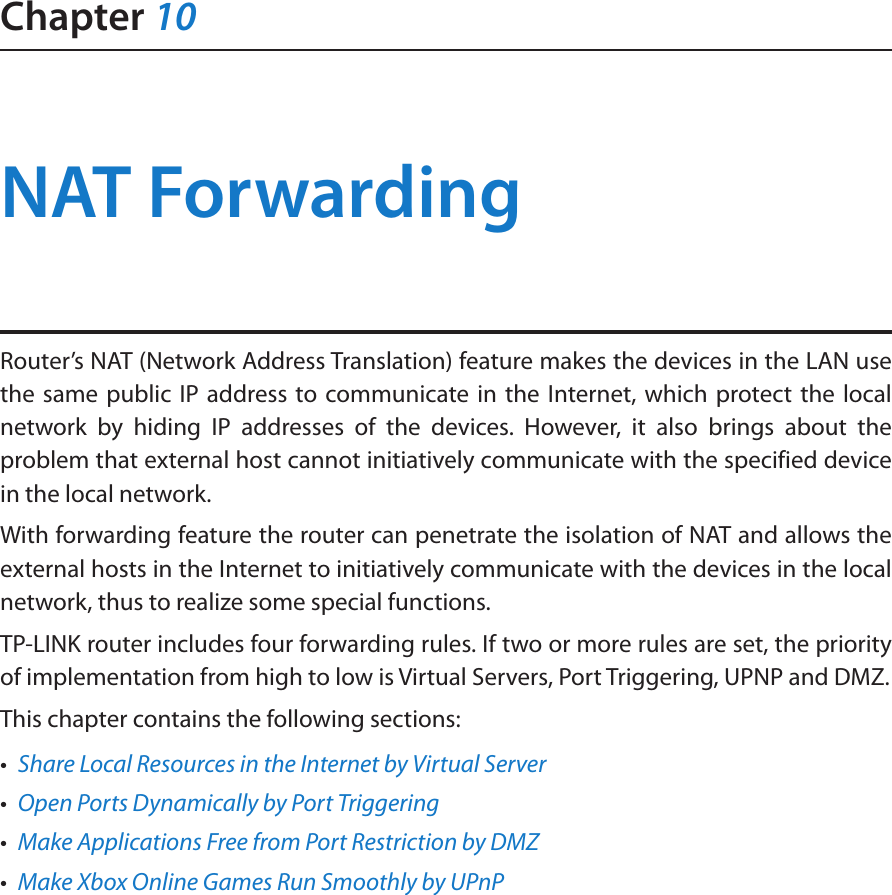 Chapter 10NAT ForwardingRouter’s NAT (Network Address Translation) feature makes the devices in the LAN use the same public IP address to communicate in the Internet, which protect the local network by hiding IP addresses of the devices. However, it also brings about the problem that external host cannot initiatively communicate with the specified device in the local network.With forwarding feature the router can penetrate the isolation of NAT and allows the external hosts in the Internet to initiatively communicate with the devices in the local network, thus to realize some special functions.TP-LINK router includes four forwarding rules. If two or more rules are set, the priority of implementation from high to low is Virtual Servers, Port Triggering, UPNP and DMZ.This chapter contains the following sections:•  Share Local Resources in the Internet by Virtual Server•  Open Ports Dynamically by Port Triggering•  Make Applications Free from Port Restriction by DMZ•  Make Xbox Online Games Run Smoothly by UPnP